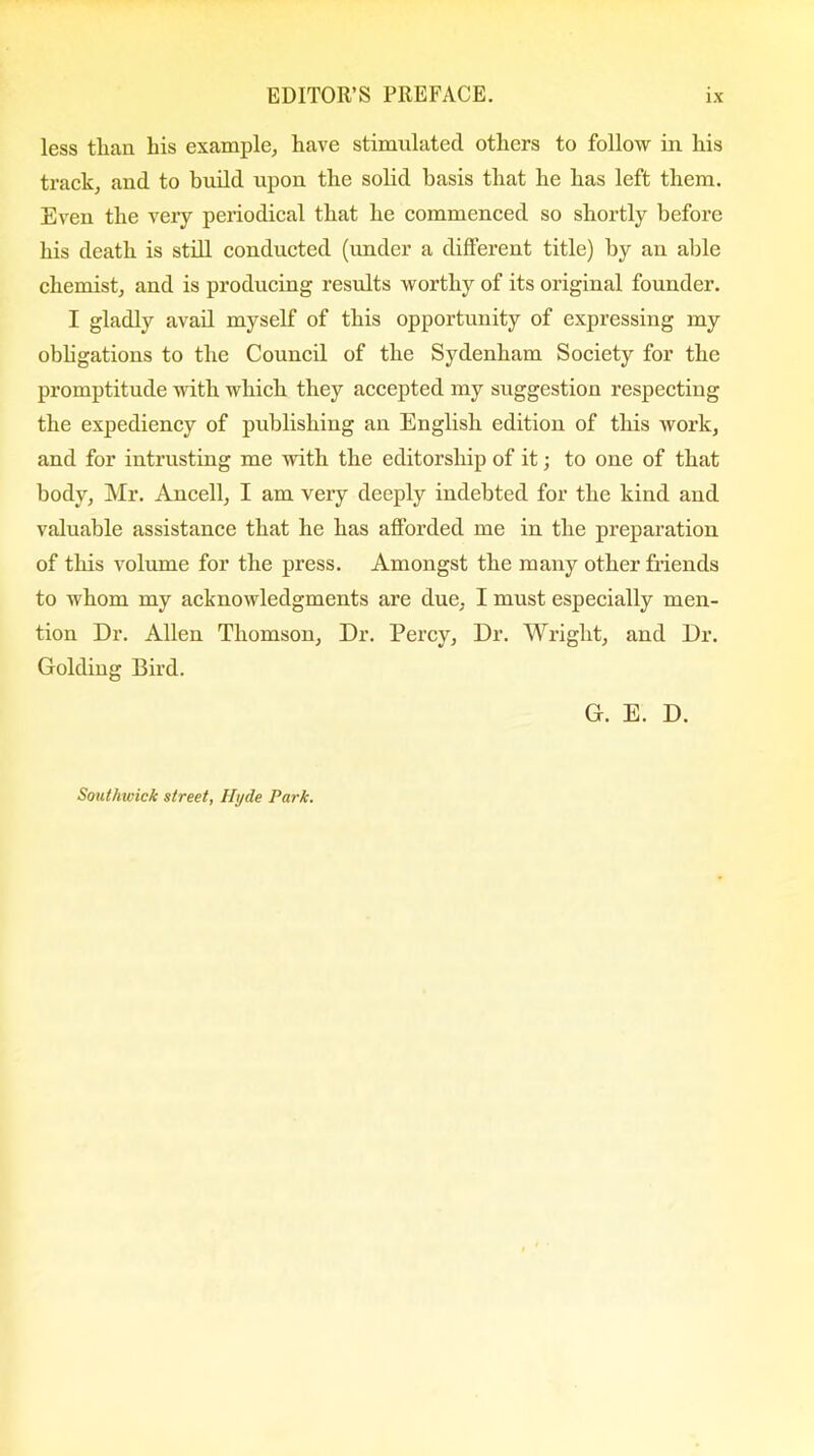 less than his example, have stimulated others to follow in his track, and to build upon the solid basis that he has left them. Even the very periodical that he commenced so shortly before his death is still conducted (under a different title) by an able chemist, and is producing results worthy of its original founder. I gladly avail myself of this opportunity of expressing my obligations to the Council of the Sydenham Society for the promptitude with which they accepted my suggestion respecting the expediency of publishing an English edition of this work, and for intrusting me with the editorship of it; to one of that body, Mr. Ancell, I am very deeply indebted for the kind and valuable assistance that he has afforded me in the preparation of this volume for the press. Amongst the many other friends to whom my acknowledgments are due, I must especially men- tion Dr. Allen Thomson, Dr. Percy, Dr. Wright, and Dr. Golding Bird. G. E. D. Southwick street, Hyde Park.
