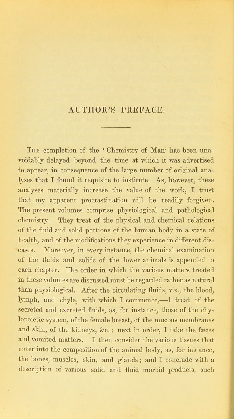 The completion of the ‘ Chemistry of Man’ has been una- voidably delayed beyond the time at which it was advertised to appear, in consequence of the large number of original ana- lyses that I found it requisite to institute. As, however, these analyses materially increase the value of the work, I trust that my apparent procrastination will be readily forgiven. The present volumes comprise physiological and pathological chemistry. They treat of the physical and chemical relations of the fluid and solid portions of the human body in a state of health, and of the modifications they experience in different dis- eases. Moreover, in every instance, the chemical examination of the fluids and solids of the lower animals is appended to each chapter. The order in which the various matters treated in these volumes are discussed must be regarded rather as natural than physiological. After the circulating fluids, viz., the blood, lymph, and chyle, with which I commence,—I treat of the secreted and excreted fluids, as, for instance, those of the cliy- lopoietic system, of the female breast, of the mucous membranes and skin, of the kidneys, &c.: next in order, I take the fteces and vomited matters. I then consider the various tissues that enter into the composition of the animal body, as, for instance, the bones, muscles, skin, and glands; and I conclude with a description of various solid and fluid morbid products, such