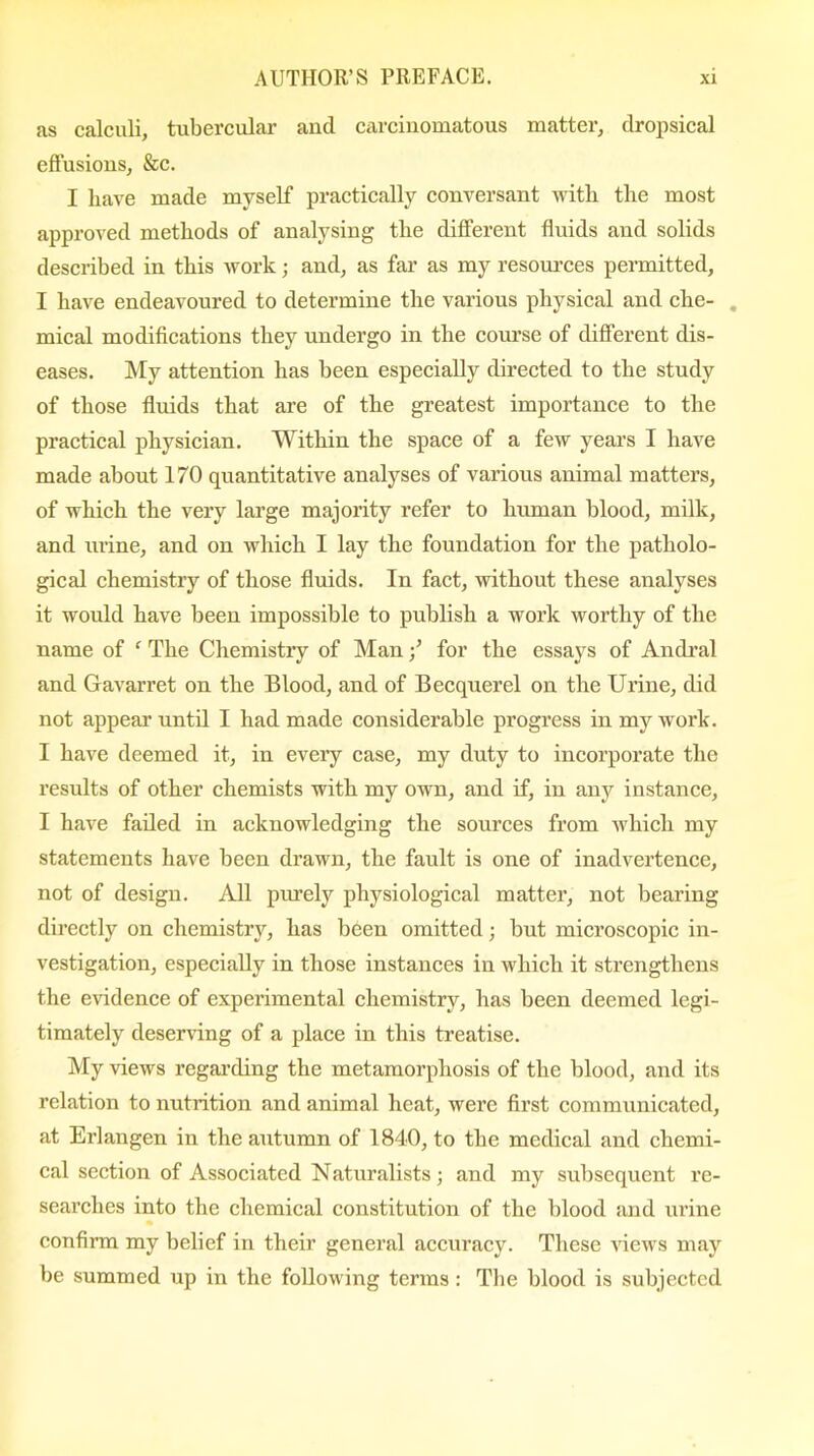 as calculi, tubercular and carcinomatous matter, dropsical effusions, &c. I have made myself practically conversant with the most approved methods of analysing the different fluids and solids described in this work; and, as far as my resources permitted, I have endeavoured to determine the various physical and che- . mical modifications they undergo in the course of different dis- eases. My attention has been especially directed to the study of those fluids that are of the greatest importance to the practical physician. Within the space of a few years I have made about 170 quantitative analyses of various animal matters, of which the very large majority refer to human blood, milk, and urine, and on which I lay the foundation for the patholo- gical chemistry of those fluids. In fact, without these analyses it would have been impossible to publish a work worthy of the name of ‘ The Chemistry of Manfor the essays of Andral and Gavarret on the Blood, and of Becquerel on the Urine, did not appeal’ until I had made considerable progress in my work. I have deemed it, in every case, my duty to incorporate the results of other chemists with my own, and if, in any instance, I have failed in acknowledging the sources from which my statements have been drawn, the fault is one of inadvertence, not of design. All purely physiological matter, not bearing directly on chemistry, has been omitted; but microscopic in- vestigation, especially in those instances in which it strengthens the evidence of experimental chemistry, has been deemed legi- timately deserving of a place in this treatise. My views regarding the metamorphosis of the blood, and its relation to nutrition and animal heat, were first communicated, at Erlangen in the autumn of 1840, to the medical and chemi- cal section of Associated Naturalists; and my subsequent re- searches into the chemical constitution of the blood and urine confirm my belief in their general accuracy. These views may be summed up in the following terms : The blood is subjected