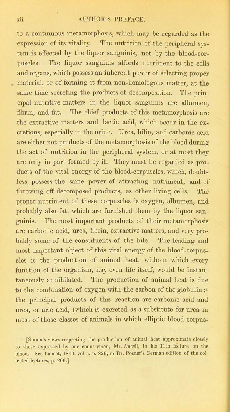 to a continuous metamorphosis, which may he regarded as the expression of its vitality. The nutrition of the peripheral sys- tem is effected by the liquor sanguinis, not by the blood-cor- puscles. The liquor sanguinis affords nutriment to the cells and organs, which possess an inherent power of selecting proper material, or of forming it from non-homologous matter, at the same time secreting the products of decomposition. The prin- cipal nutritive matters in the liquor sanguinis are albumen, fibrin, and fat. The chief products of this metamorphosis are the extractive matters and lactic acid, which occur in the ex- cretions, especially in the urine. Urea, bilin, and carbonic acid are either not products of the metamorphosis of the blood during the act of nutrition in the peripheral system, or at most they are only in part formed by it. They must he regarded as pro- ducts of the vital energy of the blood-corpuscles, which, doubt- less, possess the same power of attracting nutriment, and of throwing off decomposed products, as other living cells. The proper nutriment of these corpuscles is oxygen, albumen, and probably also fat, which are furnished them by the liquor san- guinis. The most important products of their metamorphosis are carbonic acid, urea, fibrin, extractive matters, and very pro- bably some of the constituents of the bile. The leading and most important object of this vital energy of the blood-corpus- cles is the production of animal heat, without which every function of the organism, nay even life itself, would be instan- taneously annihilated. The production of animal heat is due to the combination of oxygen with the carbon of the globulin the principal products of this reaction are carbonic acid and urea, or uric acid, (which is excreted as a substitute for urea in most of those classes of animals in which elliptic blood-corpus- 1 [Simon’s views respecting the production of animal heat approximate closely to those expressed by our countryman, Mr. Ancell, in his 11th lecture on the blood. See Lancet, 1840, vol. i. p. 829, or Dr. Posner’s German edition of the col- lected lectures, p. 200.]