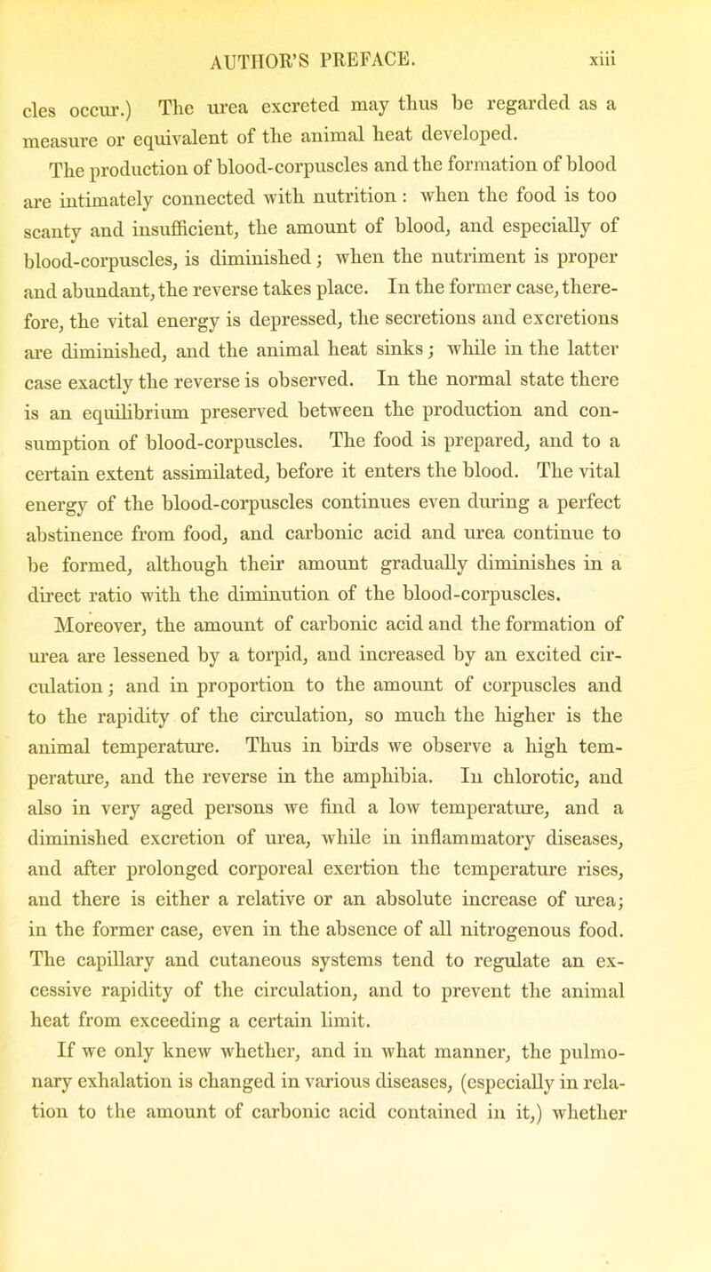 cles occur.) The urea excreted may thus be regarded as a measure or equivalent of the auimal heat developed. The production of blood-corpuscles and the formation of blood are intimately connected with nutrition: when the food is too scanty and insufficient, the amount of blood, and especially of blood-corpuscles, is diminished; when the nutriment is proper and abundant, the reverse takes place. In the former case, there- fore, the vital energy is depressed, the secretions and excretions are diminished, and the animal heat sinks; while in the latter case exactly the reverse is observed. In the normal state there is an equilibrium preserved between the production and con- sumption of blood-corpuscles. The food is prepared, and to a certain extent assimilated, before it enters the blood. The vital energy of the blood-corpuscles continues even during a perfect abstinence from food, and carbonic acid and urea continue to be formed, although their amount gradually diminishes in a direct ratio with the diminution of the blood-corpuscles. Moreover, the amount of carbonic acid and the formation of urea are lessened by a torpid, and increased by an excited cir- culation ; and in proportion to the amount of corpuscles and to the rapidity of the circulation, so much the higher is the animal temperature. Thus in birds we observe a high tem- perature, and the reverse in the amphibia. In chlorotic, and also in very aged persons we find a low temperature, and a diminished excretion of urea, while in inflammatory diseases, and after prolonged corporeal exertion the temperature rises, and there is either a relative or an absolute increase of urea; in the former case, even in the absence of all nitrogenous food. The capillary and cutaneous systems tend to regulate an ex- cessive rapidity of the circulation, and to prevent the animal heat from exceeding a certain limit. If we only knew whether, and in what manner, the pulmo- nary exhalation is changed in various diseases, (especially in rela- tion to the amount of carbonic acid contained in it,) whether