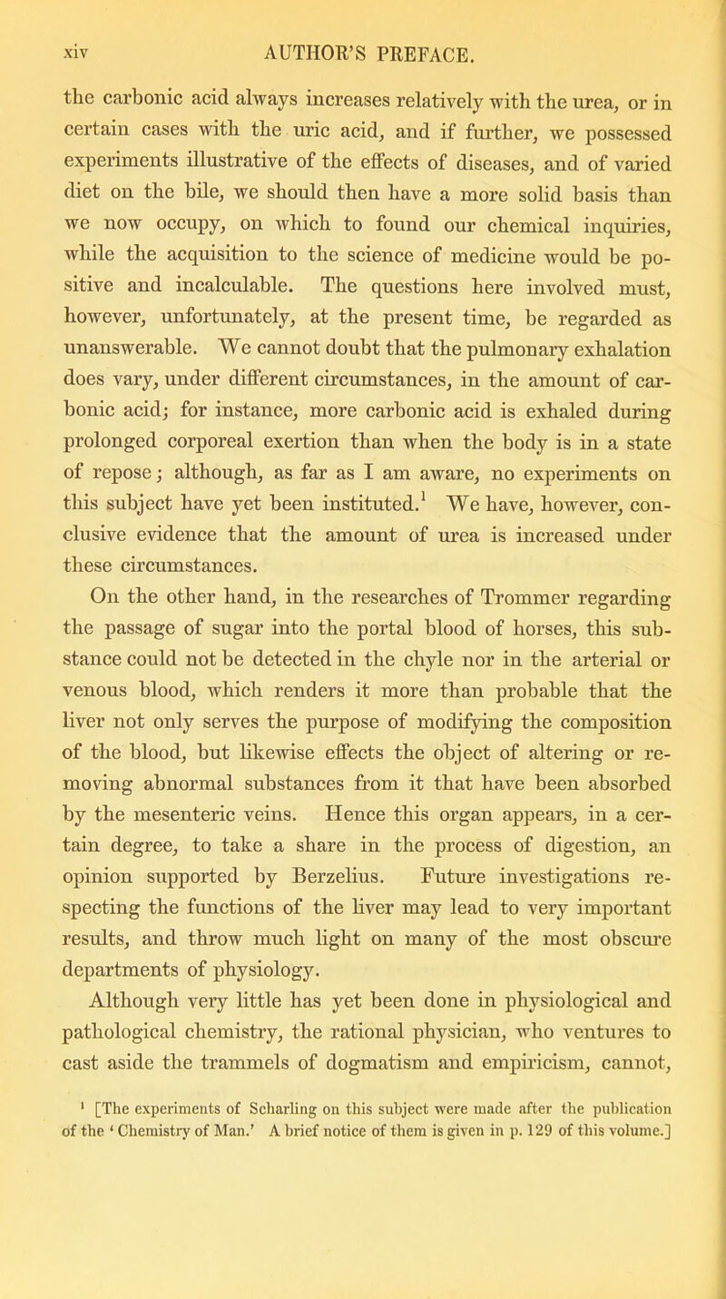 the carbonic acid always increases relatively with the urea, or in certain cases with the uric acid, and if further, we possessed experiments illustrative of the effects of diseases, and of varied diet on the bile, we should then have a more solid basis than we now occupy, on which to found our chemical inquiries, while the acquisition to the science of medicine would be po- sitive and incalculable. The questions here involved must, however, unfortunately, at the present time, be regarded as unanswerable. We cannot doubt that the pulmonary exhalation does vary, under different circumstances, in the amount of car- bonic acid; for instance, more carbonic acid is exhaled during prolonged corporeal exertion than when the body is in a state of repose; although, as far as I am aware, no experiments on this subject have yet been instituted.1 We have, however, con- clusive evidence that the amount of urea is increased under these circumstances. On the other hand, in the researches of Trommer regarding the passage of sugar into the portal blood of horses, this sub- stance could not be detected in the chyle nor in the arterial or venous blood, which renders it more than probable that the liver not only serves the purpose of modifying the composition of the blood, but likewise effects the object of altering or re- moving abnormal substances from it that have been absorbed by the mesenteric veins. Hence this organ appears, in a cer- tain degree, to take a share in the process of digestion, an opinion supported by Berzelius. Future investigations re- specting the functions of the liver may lead to very important results, and throw much light on many of the most obscure departments of physiology. Although very little has yet been done in physiological and pathological chemistry, the rational physician, who ventures to cast aside the trammels of dogmatism and empiricism, cannot, 1 [The experiments of Scharling on this subject were made after the publication of the ‘ Chemistry of Man.’ A brief notice of them is given in p. 129 of this volume.]
