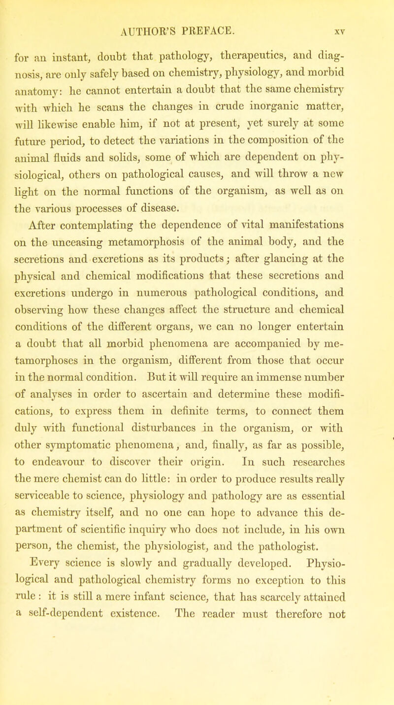 for an instant, doubt that pathology, therapeutics, and diag- nosis, are only safely based on chemistry, physiology, and morbid anatomy: he cannot entertain a doubt that the same chemistry with which he scans the changes in crude inorganic matter, will likewise enable him, if not at present, yet surely at some future period, to detect the variations in the composition of the animal fluids and solids, some of which are dependent on phy- siological, others on pathological causes, and will throw a new light on the normal functions of the organism, as well as on the various processes of disease. After contemplating the dependence of vital manifestations on the unceasing metamorphosis of the animal body, and the secretions and excretions as its products; after glancing at the physical and chemical modifications that these secretions and excretions undergo in numerous pathological conditions, and observing how these changes affect the structure and chemical conditions of the different organs, we can no longer entertain a doubt that all morbid phenomena are accompanied by me- tamorphoses in the organism, different from those that occur in the normal condition. But it will require an immense number of analyses in order to ascertain and determine these modifi- cations, to express them in definite terms, to connect them duly with functional distin’bances in the organism, or with other symptomatic phenomena, and, finally, as far as possible, to endeavour to discover their origin. In such researches the mere chemist can do little: in order to produce results really serviceable to science, physiology and pathology are as essential as chemistry itself, and no one can hope to advance this de- partment of scientific inquiiy who does not include, in his own person, the chemist, the physiologist, and the pathologist. Every science is slowly and gradually developed. Physio- logical and pathological chemistry forms no exception to this rule : it is still a mere infant science, that has scarcely attained a self-dependent existence. The reader must therefore not