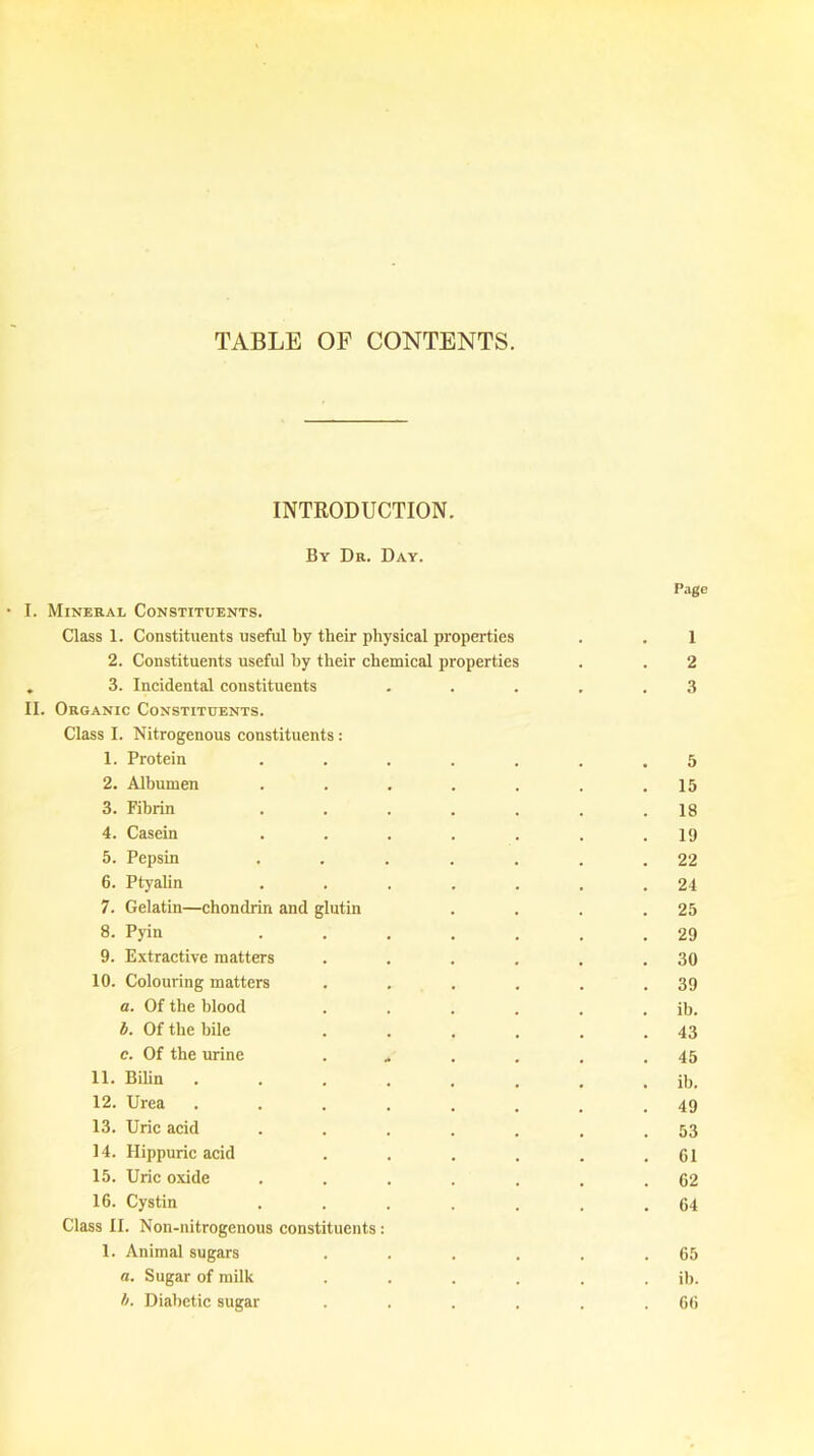 TABLE OF CONTENTS. INTRODUCTION. By Dr. Day. Page I. Mineral Constituents. Class 1. Constituents useful by their physical properties . . 1 2. Constituents useful hy their chemical properties . . 2 . 3. Incidental constituents . . . . .3 II. Organic Constituents. Class I. Nitrogenous constituents: 1. Protein ....... 5 2. Albumen . . . . . . .15 3. Fibrin . . . . . . .18 4. Casein ....... 19 5. Pepsin . . . . . . .22 6. Ptyalin . . . . . . .24 7. Gelatin—chondrin and glutin . . . .25 8. Pyin ....... 29 9. Extractive matters . . . . . .30 10. Colouring matters . . . . . .39 a. Of the blood . . . . . . ib. b. Of the bile . . . . . .43 c. Of the urine . . . . .45 11. Bilin . . . . . . . . ib. 12. Urea . . . . . . . .49 13. Uric acid ....... 53 14. Hippuric acid . . . . . .61 15. Uric oxide . . . . . . .62 16. Cystin . . . . . . .64 Class II. Non-nitrogenous constituents: 1. Animal sugars . . . . . .65 a. Sugar of milk . . . . . . ib. b. Diabetic sugar . . . . . .66