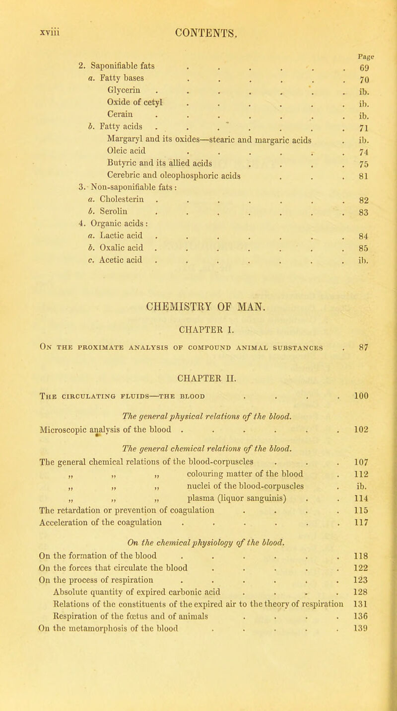 2. Saponifiable fats a. Fatty bases Glycerin . Oxide of cetyl Cerain . b. Fatty acids . . . Margaryl and its oxides—stearic and Oleic acid Butyric and its allied acids Cerebric and oleophosphoric acids 3. Non-saponifiable fats: a. Cliolesterin .... b. Serolin .... 4. Organic acids: a. Lactic acid .... b. Oxalic acid .... c. Acetic acid .... margaric acids CHEMISTRY OF MAN. CHAPTER I. On the proximate analysis of compound animal substances CHAPTER II. The circulating fluids—the blood .... The general physical relations of the blood. Microscopic analysis of the blood ...... The general chemical relations of the blood. The general chemical relations of the blood-corpuscles „ „ „ colouring matter of the blood „ „ ,, nuclei of the blood-corpuscles „ „ „ plasma (liquor sanguinis) The retardation or prevention of coagulation .... Acceleration of the coagulation ...... On the chemical physiology of the blood. On the formation of the blood ...... On the forces that circulate the blood ..... On the process of respiration ...... Absolute quantity of expired carbonic acid .... Relations of the constituents of the expired air to the theory of respiration Respiration of the foetus and of animals .... On the metamorphosis of the blood ..... Page 69 70 ib. ib. ib. 71 ib. 74 75 81 82 83 84 85 ib. 87 100 102 107 112 ib. 114 115 117 118 122 123 128 131 136 139