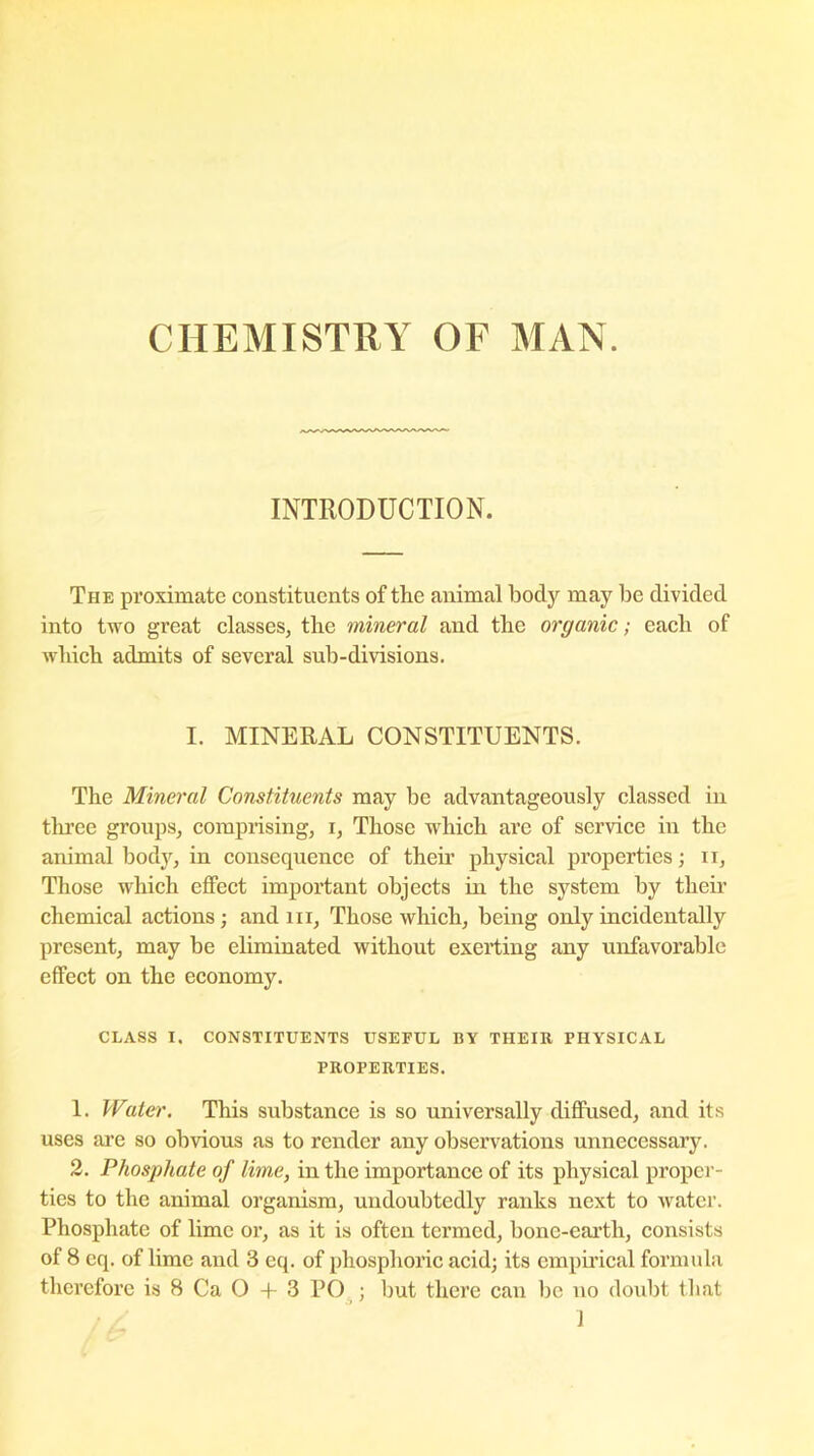 CHEMISTRY OF MAN. INTRODUCTION. The proximate constituents of the animal body may be divided into two great classes, the mineral and the organic; each of which admits of several sub-divisions. I. MINERAL CONSTITUENTS. The Mineral Constituents may be advantageously classed in three groups, comprising, i, Those which are of service in the animal body, in consequence of their physical properties; n, Those which effect important objects in the system by their chemical actions; and m, Those which, being only incidentally present, may be eliminated without exerting any unfavorable effect on the economy. CLASS I. CONSTITUENTS USEFUL BY THEIR PHYSICAL PROPERTIES. 1. Water. This substance is so universally diffused, and its uses are so obvious as to render any observations unnecessary. 2. Phosphate of lime, in the importance of its physical proper- ties to the animal organism, undoubtedly ranks next to water. Phosphate of lime or, as it is often termed, bonc-eartli, consists of 8 eq. of lime and 3 eq. of phosphoric acid; its empirical formula therefore is 8 Ca O + 3 PO ; but there can be no doubt that