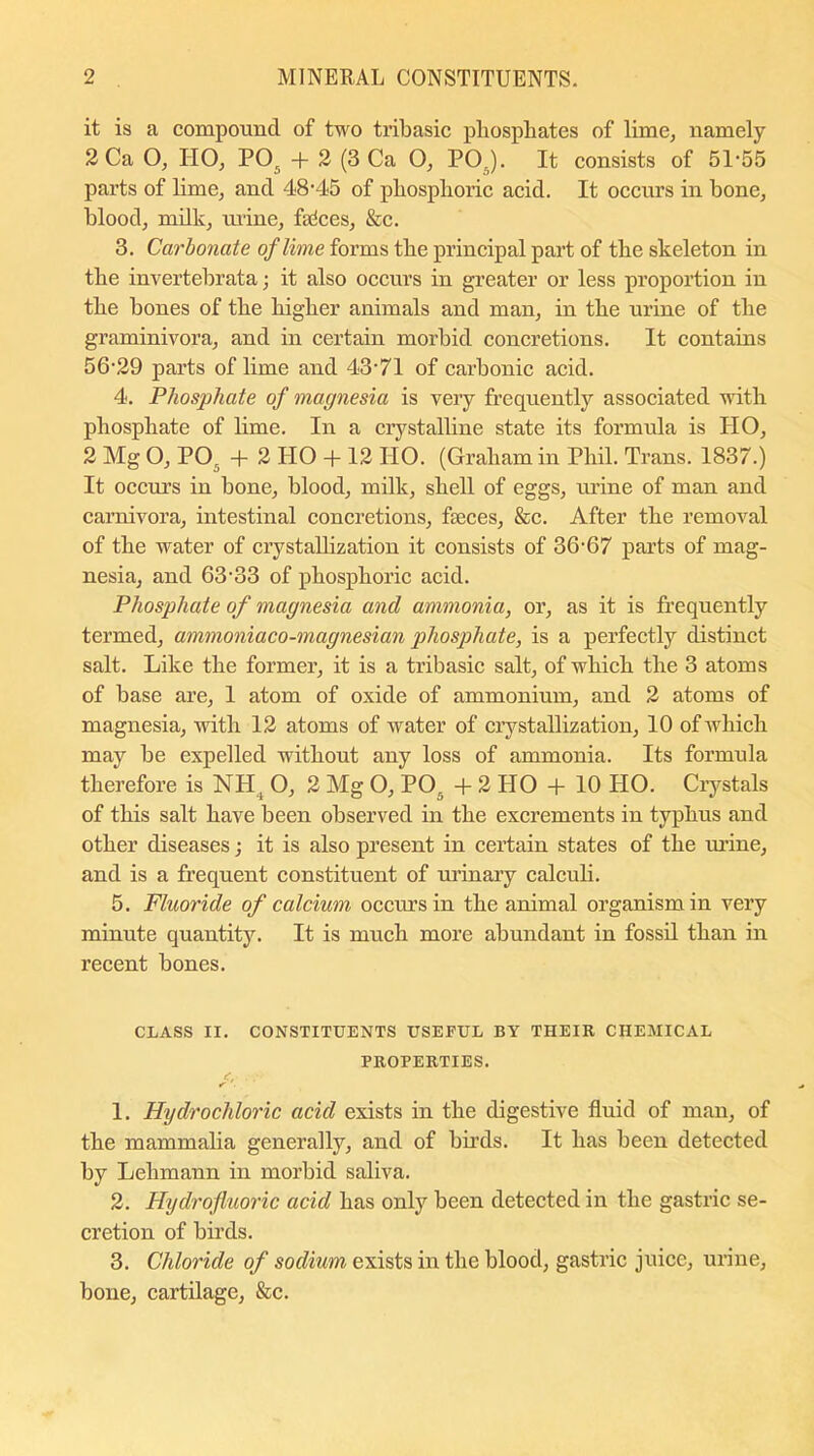 it is a compound of two tribasic phosphates of lime, namely 2 Ca O, TIO, P05 + 2 (3 Ca O, POr). It consists of 5P55 parts of lime, and 48-45 of phosphoric acid. It occurs in bone, blood, milk, mine, feces, &c. 3. Carbonate of lime forms the principal part of the skeleton in the invertebrata; it also occurs in greater or less proportion in the bones of the higher animals and man, in the urine of the graminivora, and in certain morbid concretions. It contains 56'29 parts of lime and 43'71 of carbonic acid. 4. Phosphate of magnesia is very frequently associated with phosphate of lime. In a crystalline state its formula is PIO, 2 Mg O, P05 + 2 HO + 12 HO. (Graham in Phil. Trans. 1837.) It occurs in bone, blood, milk, shell of eggs, urine of man and carnivora, intestinal concretions, feces, &c. After the removal of the water of crystallization it consists of 36-67 parts of mag- nesia, and 63-33 of phosphoric acid. Phosphate of magnesia and ammonia, or, as it is frequently termed, ammoniaco-magnesian phosphate, is a perfectly distinct salt. Like the former, it is a tribasic salt, of which the 3 atoms of base are, 1 atom of oxide of ammonium, and 2 atoms of magnesia, with 12 atoms of water of crystallization, 10 of which may be expelled without any loss of ammonia. Its formula therefore is NH4 O, 2 Mg O, P05 + 2 HO + 10 HO. Crystals of this salt have been observed in the excrements in typhus and other diseases; it is also present in certain states of the urine, and is a frequent constituent of urinary calculi. 5. Fluoride of calcium occurs in the animal organism in very minute quantity. It is much more abundant in fossil than in recent bones. CLASS II. CONSTITUENTS USEFUL BY THEIR CHEMICAL PROPERTIES. 1. Hydrochloric acid exists in the digestive fluid of man, of the mammalia generally, and of birds. It has been detected by Lehmann in morbid saliva. 2. Hydrofluoric acid has only been detected in the gastric se- cretion of birds. 3. Chloride of sodium exists in the blood, gastric juice, urine, bone, cartilage, &c.