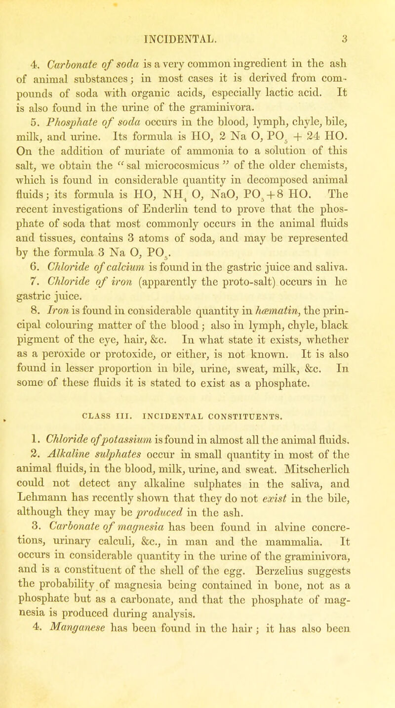 4. Carbonate of soda is a very common ingredient in the ash of animal substances; in most cases it is derived from com- pounds of soda with organic acids, especially lactic acid. It is also found in the urine of the graminivora. 5. Phosphate of soda occurs in the blood, lymph, chyle, bile, milk, and. urine. Its formula is HO, 2 Na O, PO. + 24 HO. On the addition of muriate of ammonia to a solution of this salt, we obtain the “ sal microcosmicus ” of the older chemists, which is found in considerable quantity in decomposed animal fluids; its formula is HO, NII4 O, NaO, PO.+8 HO. The recent investigations of Enderlin tend to prove that the phos- phate of soda that most commonly occurs in the animal fluids and tissues, contains 3 atoms of soda, and may be represented by the formula 3 Na O, PO,. 6. Chloride of calcium is found in the gastric juice and saliva. 7. Chloride of iron (apparently the proto-salt) occurs in he gastric juice. 8. Iron is found in considerable quantity in hcematin, the prin- cipal colouring matter of the blood; also in lymph, chyle, black pigment of the eye, hair, &c. In what state it exists, whether as a peroxide or protoxide, or either, is not known. It is also found in lesser proportion in bile, urine, sweat, milk, &c. In some of these fluids it is stated to exist as a phosphate. CLASS III. INCIDENTAL CONSTITUENTS. 1. Chloride of potassium is found in almost all the animal fluids. 2. Alkaline sulphates occur in small quantity in most of the animal fluids, in the blood, milk, urine, and sweat. Mitsclierlicli could not detect any alkaline sulphates in the saliva, and Lehmann has recently shown that they do not exist in the bile, although they may be produced in the ash. 3. Carbonate of magnesia has been found in alvine concre- tions, urinary calculi, &c., in man and the mammalia. It occurs in considerable quantity in the urine of the graminivora, and is a constituent of the shell of the egg. Berzelius suggests the probability of magnesia being contained in bone, not as a phosphate but as a carbonate, and that the phosphate of mag- nesia is produced during analysis. 4. Manganese has been found in the hair; it has also been