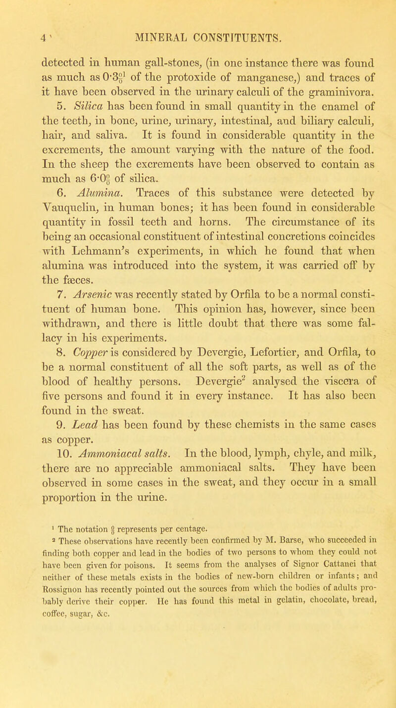 detected in human gall-stones, (in one instance there was found as much as 03-1 of the protoxide of manganese,) and traces of it have been observed in the urinary calculi of the graminivora. 5. Silica has been found in small quantity in the enamel of the teeth, in bone, urine, urinary, intestinal, and biliary calculi, hair, and saliva. It is found in considerable quantity in the excrements, the amount varying with the nature of the food. In the sheep the excrements have been observed to contain as much as 6-02 of silica. 6. Alumina. Traces of this substance were detected by Vauquelin, in human bones; it has been found in considerable quantity in fossil teeth and horns. The circumstance of its being an occasional constituent of intestinal concretions coincides with Lehmann’s experiments, in which he found that when alumina was introduced into the system, it was carried off by the faeces. 7. Arsenic was recently stated by Orfila to be a normal consti- tuent of human hone. This opinion has, however, since been withdrawn, and there is little doubt that there was some fal- lacy in his experiments. 8. Copper is considered by Devergie, Lefortier, and Orfila, to be a normal constituent of all the soft parts, as well as of the blood of healthy persons. Devergie2 analysed the viscera of five persons and found it in every instance. It has also been found in the sweat. 9. Lead has been found by these chemists in the same cases as copper. 10. Ammoniacal salts. In the blood, lymph, chyle, and milk, there are no appreciable ammoniacal salts. They have been observed in some cases in the sweat, and they occur in a small proportion in the urine. 1 The notation g represents per centage. 3 These observations have recently been confirmed by M. Barse, who succeeded in finding both copper and lead in the bodies of two persons to whom they could not have been given for poisons. It seems from the analyses of Signor Cattanci that neither of these metals exists in the bodies of new-born children or infants; and Bossignon has recently pointed out the sources from which the bodies of adults pro- bably derive their copper. He has found this metal in gelatin, chocolate, bread, coffee, sugar, &c.