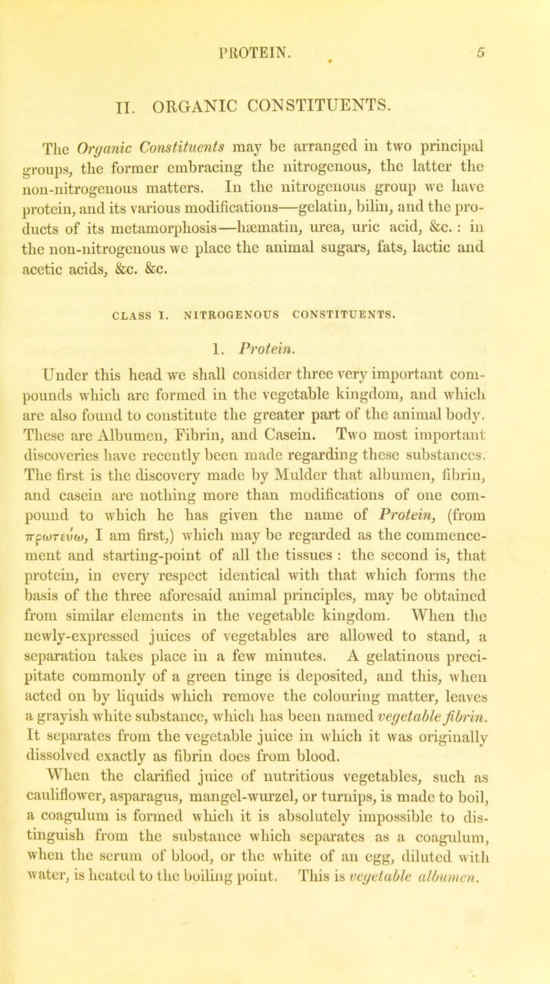 II. ORGANIC CONSTITUENTS. The Organic Constituents may be arranged in two principal groups, the former embracing the nitrogenous, the latter the non-nitrogenous matters. In the nitrogenous group we have protein, and its various modifications—gelatin, bilin, and the pro- ducts of its metamorphosis—luematin, urea, uric acid, &c. : in the non-nitrogenous we place the animal sugars, fats, lactic and acetic acids, &c. &c. CLASS I. NITROGENOUS CONSTITUENTS. 1. Protein. Under this head we shall consider three very important com- pounds which are formed in the vegetable kingdom, and which are also found to constitute the greater part of the animal body. These are Albumen, Fibrin, and Casein. Two most important discoveries have recently been made regarding these substances. The first is the discovery made by Mulder that albumen, fibrin, and casein are nothing more than modifications of one com- pound to which he has given the name of Protein, (from 7TfW7£uw, I am first,) which may be regarded as the commence- ment and starting-point of all the tissues : the second is, that protein, in every respect identical with that which forms the basis of the three aforesaid animal principles, may be obtained from similar elements in the vegetable kingdom. When the newly-expressed juices of vegetables are allowed to stand, a separation takes place in a few minutes. A gelatinous preci- pitate commonly of a green tinge is deposited, and this, when acted on by liquids which remove the colouring matter, leaves a grayish white substance, which has been named vegetable fibrin. It separates from the vegetable juice in which it was originally dissolved exactly as fibrin does from blood. When the clarified juice of nutritious vegetables, such as cauliflower, asparagus, mangel-wiuzel, or turnips, is made to boil, a coagulum is formed which it is absolutely impossible to dis- tinguish from the substance which separates as a coagulum, when the serum of blood, or the white of an egg, diluted with water, is heated to the boiling point. This is vegetable albumen.