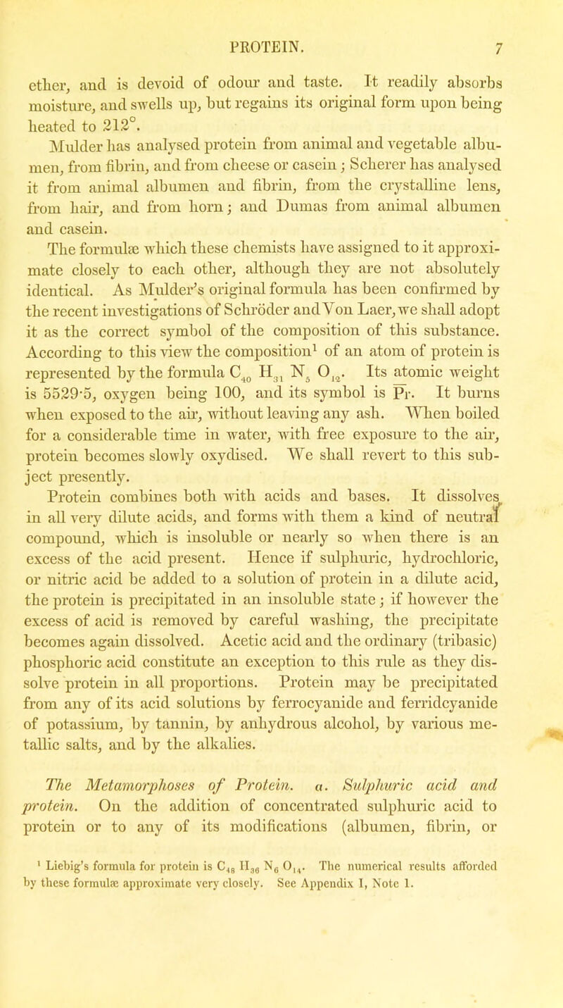 ether, anti is devoid of odour and taste. It readily absorbs moisture, and swells up, but regains its original form upon being heated to 212°. Mulder lias analysed protein from animal and vegetable albu- men, from fibrin, and from cheese or casein; Scherer has analysed it from animal albumen and fibrin, from the crystalline lens, from hair, and from born; and Dumas from animal albumen and casein. The formulse which these chemists have assigned to it approxi- mate closely to each other, although they are not absolutely identical. As Mulder’s original formula has been confirmed by the recent investigations of Schroder and Yon Laer, we shall adopt it as the correct symbol of the composition of this substance. According to this view the composition1 of an atom of protein is represented by the formula C40 Hal N. ()12. Its atomic weight is 5529-5, oxygen being 100, and its symbol is Pr. It burns when exposed to the air, without leaving any ash. When boiled for a considerable time in water, with free exposure to the air, protein becomes slowly oxydised. We shall revert to this sub- ject presently. Protein combines both with acids and bases. It dissolves in all very dilute acids, and forms with them a kind of neutraf compound, which is insoluble or nearly so when there is an excess of the acid present. Hence if sulphuric, hydrochloric, or nitric acid be added to a solution of protein in a dilute acid, the protein is precipitated in an insoluble state; if however the excess of acid is removed by careful washing, the precipitate becomes again dissolved. Acetic acid aud tlie ordinary (tribasic) phosphoric acid constitute an exception to this rule as they dis- solve protein in all proportions. Protein may be precipitated from any of its acid solutions by ferrocyanide and ferridcyanide of potassium, by tannin, by anhydrous alcohol, by various me- tallic salts, and by the alkalies. The Metamorphoses of Protein, a. Sulphuric acid and protein. On the addition of concentrated sulphuric acid to protein or to any of its modifications (albumen, fibrin, or 1 Liebig’s formula for protein is C<8 lln8 N6 Ou. The numerical results afforded by these formulae approximate very closely. See Appendix I, Note 1.