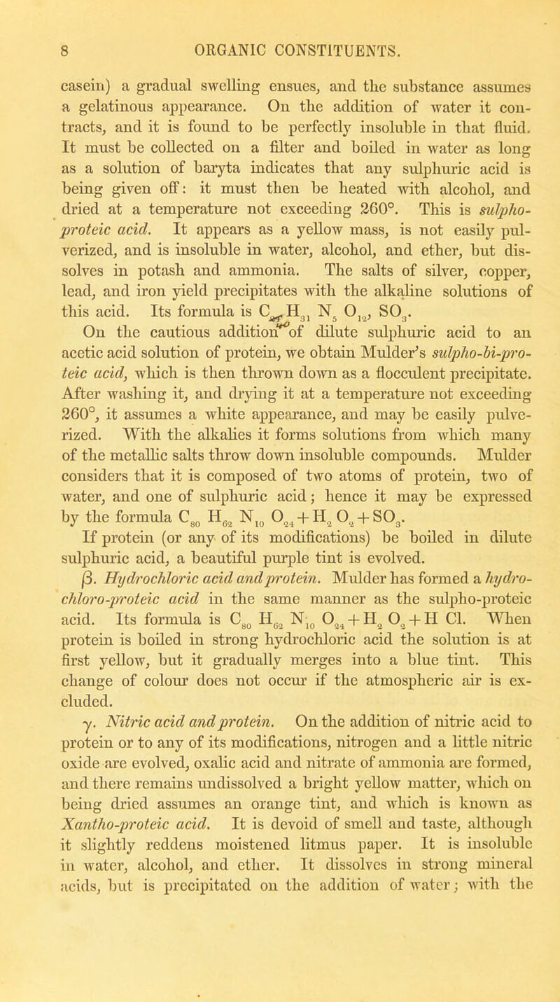casein) a gradual swelling ensues, and the substance assumes a gelatinous appearance. On the addition of water it con- tracts, and it is found to be perfectly insoluble in that fluid. It must be collected on a filter and boiled in water as long as a solution of baryta indicates that any sulphuric acid is being given off: it must then be heated with alcohol, and dried at a temperature not exceeding 260°. This is sulpho- proteic acicl. It appears as a yellow mass, is not easily pul- verized, and is insoluble in water, alcohol, and ether, but dis- solves in potash and ammonia. The salts of silver, copper, lead, and iron yield precipitates with the alkaline solutions of this acid. Its formula is C^H^, N5 012, SO^. On the cautious addition^of dilute sulphuric acid to an acetic acid solution of protein, we obtain Mulder’s sulpho-bi-pro- laic acid, which is then thrown down as a flocculent precipitate. After washing it, and drying it at a temperature not exceeding 260°, it assumes a white appearance, and may be easily pulve- rized. With the alkalies it forms solutions from which many of the metallic salts throw down insoluble compounds. Mulder considers that it is composed of two atoms of protein, two of water, and one of sulphuric acid; hence it may be expressed by the formula C30 He„ N10 024 + H2 02 + S03. If protein (or any of its modifications) be boiled in dilute sulphuric acid, a beautiful purple tint is evolved. (3. Hydrochloric acid and protein. Midder has formed a hydro- chloro-proteic acid in the same manner as the sulpho-proteic acid. Its formula is C80 Hfi2 NI0 034 + H2 O , + II Cl. When protein is boiled in strong hydrochloric acid the solution is at first yellow, but it gradually merges into a blue tint. This change of colour does not occur if the atmospheric air is ex- cluded. y. Nitric acid and protein. On the addition of nitric acid to protein or to any of its modifications, nitrogen and a little nitric oxide are evolved, oxalic acid and nitrate of ammonia are formed, and there remains undissolved a bright yellow matter, which on being dried assumes an orange tint, and which is known as Xantho-proteic acid. It is devoid of smell and taste, although it slightly reddens moistened litmus paper. It is insoluble in water, alcohol, and ether. It dissolves in strong mineral acids, but is precipitated on the addition of water; with the