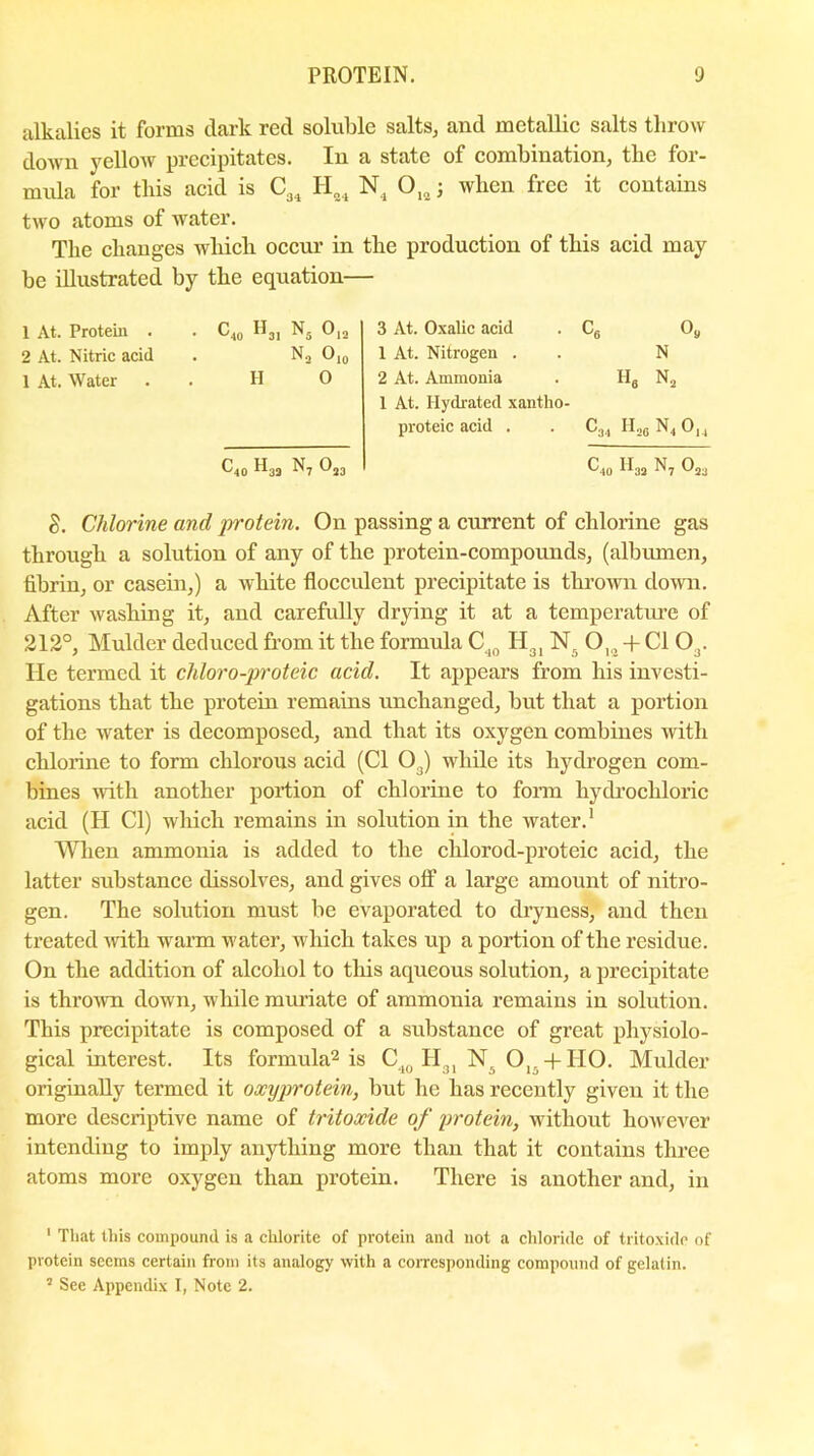 alkalies it forms dark red soluble salts, and metallie salts throw down yellow precipitates. In a state of combination, the for- mula for this acid is CL H04 N, O. : when free it contains two atoms of water. The changes which occur in be illustrated by the equation- 1 At. Protein . . C40 H3I N5 019 2 At. Nitric acid . N2 O10 1 At. Water . . HO C40 ^3S ^7 the production of this acid may 3 At. Oxalic acid . C6 09 1 At. Nitrogen . . N 2 At. Ammonia . II6 N2 1 At. Hydrated xantho- proteic acid . . C34 H,6 N4 0,, C40 H33 ^7 Om g, Chlorine and 'protein. On passing a current of chlorine gas through a solution of any of the protein-compounds, (albumen, fibrin, or casein,) a white flocculent precipitate is thrown down. After washing it, and carefully drying it at a temperature of 212°, Mulder deduced from it the formula C40 II31 Nr 0I9 + Cl 03. He termed it chloro-proteic acid. It appears from his investi- gations that the protein remains unchanged, but that a portion of the water is decomposed, and that its oxygen combines with chlorine to form chlorous acid (Cl O.) while its hydrogen com- bines with another portion of chlorine to form hydrochloric acid (H Cl) which remains in solution in the water.1 When ammonia is added to the chlorod-proteic acid, the latter substance dissolves, and gives off a large amount of nitro- gen. The solution must be evaporated to dryness, and then treated with warm water, which takes up a portion of the residue. On the addition of alcohol to this aqueous solution, a precipitate is thrown down, while muriate of ammonia remains in solution. This precipitate is composed of a substance of great physiolo- gical interest. Its formula2 3 is C40 H31 N. Ol5 + HO. Mulder originally termed it oxyprotein, but he has recently given it the more descriptive name of tritoxide of protein, without however intending to imply anything more than that it contains three atoms more oxygen than protein. There is another and, in 1 That this compound is a chlorite of protein and not a chloride of tritoxide of protein seems certain from its analogy with a corresponding compound of gelatin.