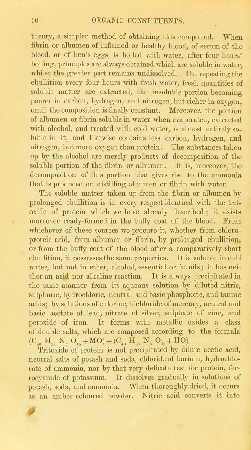 theory, a simpler method of obtaining this compound. When fibrin or albumen of inflamed or healthy blood, of serum of the blood, or of hen’s eggs, is boiled with water, after four hours’ boiling, principles are always obtained which are soluble in water, wdiilst the greater part remains undissolved. On repeating the ebullition every four hours with fresh water, fresh quantities of soluble matter are extracted, the insoluble portion becoming poorer in carbon, hydrogen, and nitrogen, but richer in oxygen, until the composition is finally constant. Moreover, the portion of albumen or fibrin soluble in water when evaporated, extracted with alcohol, and treated with cold water, is almost entirely so- luble in it, and likewise contains less carbon, hydrogen, and nitrogen, but more oxygen than protein. The substances taken up by the alcohol are merely products of decomposition of the soluble portion of the fibrin or albumen. It is, moreover, the decomposition of this portion that gives rise to the ammonia that is produced on distilling albumen or fibrin with water. The soluble matter taken up from the fibrin or albumen by prolonged ebullition is in every respect identical with the trit- oxide of protein which we have already described; it exists moreover ready-formed in the huffy coat of the blood. From whichever of these sources we procure it, whether from cliloro- proteic acid, from albumen or fibrin, by prolonged ebullition, or from the buffy coat of the blood after a comparatively short ebullition, it possesses the same properties. It is soluble in cold water, but not in ether, alcohol, essential or fat oils; it has nei- ther an acid nor alkaline reaction. It is always precipitated in the same manner from its aqueous solution by diluted nitric, sulphuric, hydrochloric, neutral and basic phosphoric, and tannic acids; by solutions of chlorine, bichloride of mercury, neutral and basic acetate of lead, nitrate of silver, sulphate of zinc, and peroxide of iron. It forms with metallic oxides a class of double salts, which are composed according to the formula (C„ H31 N5 0la + MO) + (C40 h31 n5 015 + I10). Tritoxide of protein is not precipitated by dilute acetic acid, neutral salts of potash and soda, chloride of barium, hydrochlo- rate of ammonia, nor by that very delicate test for protein, fer- rocyanide of potassium. It dissolves gradually in solutions of potash, soda, and ammonia. When thoroughly dried, it occurs as an amber-coloured powder. Nitric acid converts it into