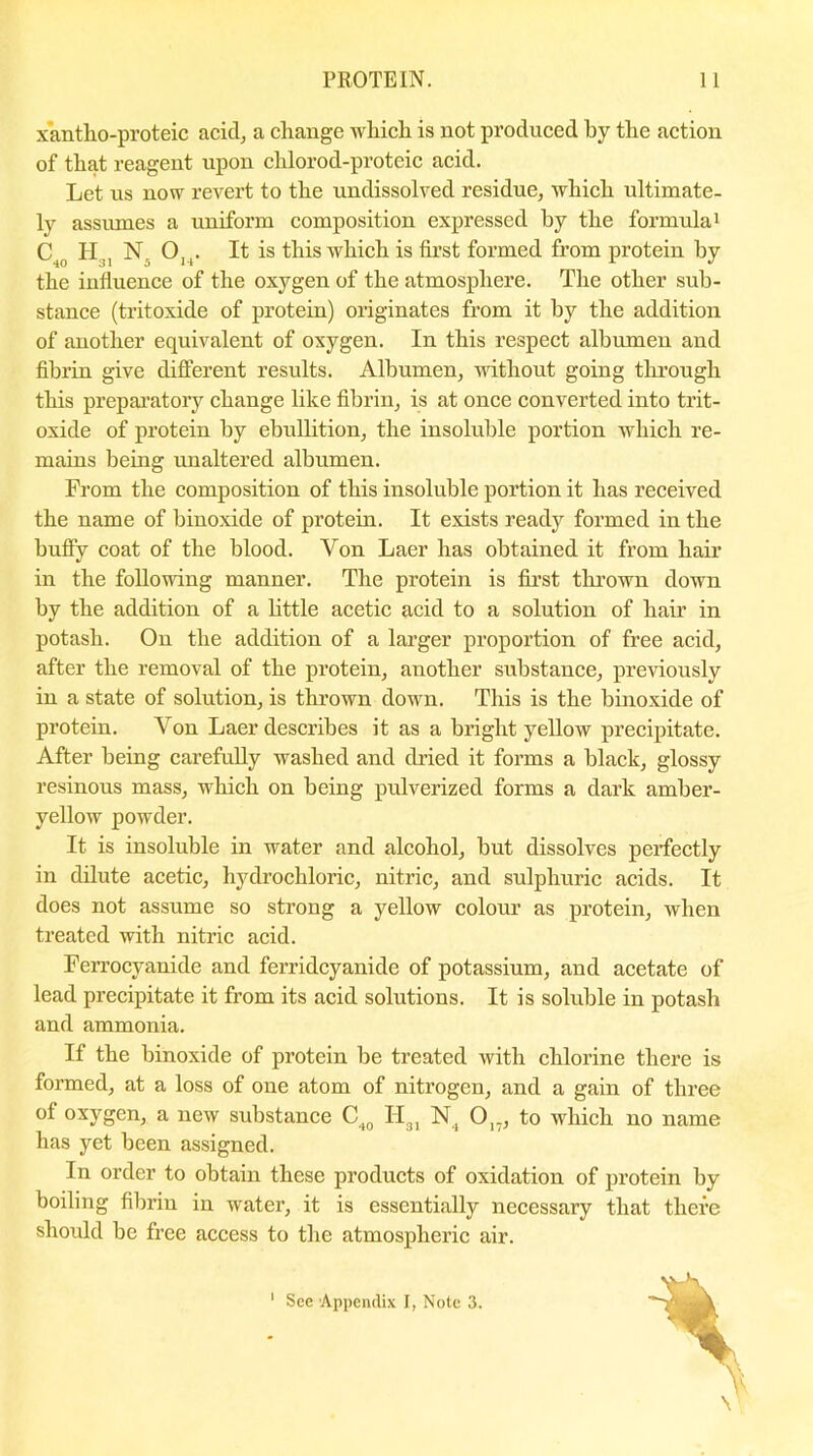 xantho-proteic acicl, a change which is not produced by the action of that reagent upon chlorod-proteic acid. Let us now revert to the undissolved residue, which ultimate- ly assumes a uniform composition expressed by the formula1 C H NO.. It is this which is first formed from protein by the influence of the oxygen of the atmosphere. The other sub- stance (tritoxide of protein) originates from it by the addition of another equivalent of oxygen. In this respect albumen and fibrin give different results. Albumen, without going through this preparatory change like fibrin, is at once converted into trit- oxide of protein by ebullition, the insoluble portion which re- mains being unaltered albumen. From the composition of this insoluble portion it has received the name of binoxide of protein. It exists ready formed in the buffy coat of the blood. Yon Laer has obtained it from hair in the following manner. The protein is first thrown down by the addition of a little acetic acid to a solution of hair in potash. On the addition of a larger proportion of free acid, after the removal of the protein, another substance, previously in a state of solution, is thrown down. This is the binoxide of protein. Von Laer describes it as a bright yellow precipitate. After being carefully washed and dried it forms a black, glossy resinous mass, which on being pulverized forms a dark amber- yellow powder. It is insoluble in water and alcohol, but dissolves perfectly in dilute acetic, hydrochloric, nitric, and sulphuric acids. It does not assume so strong a yellow colour as protein, when treated with nitric acid. Ferrocyanide and ferridcyanide of potassium, and acetate of lead precipitate it from its acid solutions. It is soluble in potash and ammonia. If the binoxide of protein be treated with chlorine there is formed, at a loss of one atom of nitrogen, and a gain of three of oxygen, a new substance C40 H31 N, 017, to which no name has yet been assigned. In order to obtain these products of oxidation of protein by boiling fibrin in water, it is essentially necessary that there should be free access to the atmospheric air. \