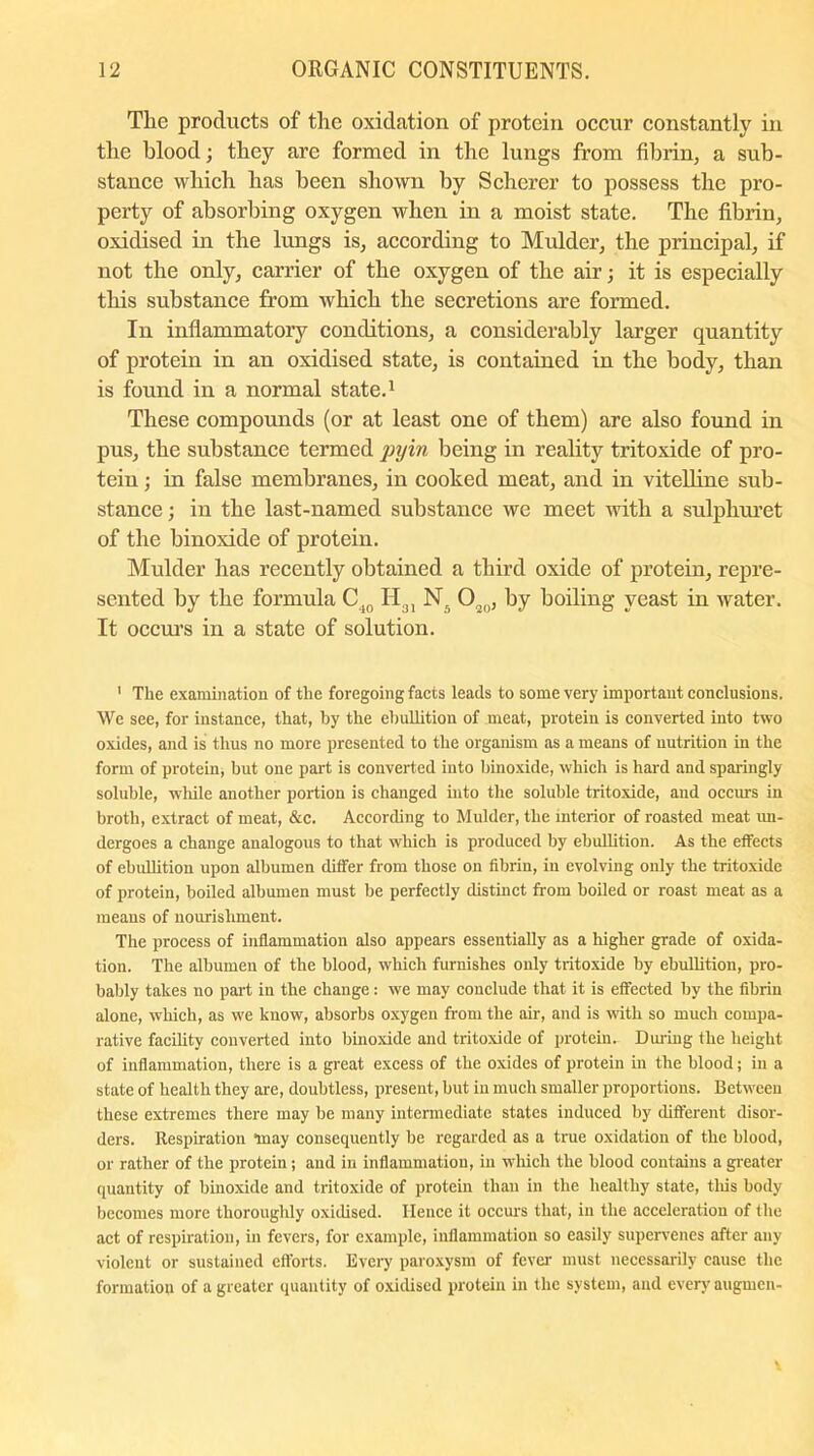 Tlie products of the oxidation of protein occur constantly in the blood; they are formed in the lungs from fibrin, a sub- stance which has been shown by Scherer to possess the pro- perty of absorbing oxygen when in a moist state. The fibrin, oxidised in the lungs is, according to Mulder, the principal, if not the only, carrier of the oxygen of the air; it is especially this substance from which the secretions are formed. In inflammatory conditions, a considerably larger quantity of protein in an oxidised state, is contained in the body, than is found in a normal state.1 These compounds (or at least one of them) are also found in pus, the substance termed pyin being in reality tritoxide of pro- tein ; in false membranes, in cooked meat, and in vitelline sub- stance ; in the last-named substance we meet with a sulphuret of the binoxide of protein. Mulder has recently obtained a third oxide of protein, repre- sented by the formula C10 H31 N. Oao, by boiling yeast in water. It occurs in a state of solution. 1 The examination of the foregoing facts leads to some very important conclusions. We see, for instance, that, by the ebullition of meat, protein is converted into two oxides, and is thus no more presented to the organism as a means of nutrition in the form of protein, but one part is converted into binoxide, which is hard and sparingly soluble, while another portion is changed into the soluble tritoxide, and occurs in broth, extract of meat, &c. According to Mulder, the interior of roasted meat un- dergoes a change analogous to that which is produced by ebullition. As the effects of ebullition upon albumen ditfer from those on fibrin, in evolving only the tritoxide of protein, boiled albumen must be perfectly distinct from boded or roast meat as a means of nourishment. The process of inflammation also appears essentially as a higher grade of oxida- tion. The albumen of the blood, which furnishes only tritoxide by ebullition, pro- bably takes no part in the change: we may conclude that it is effected by the fibrin alone, which, as we know, absorbs oxygen from the air, and is with so much compa- rative facility converted into binoxide and tritoxide of protein- During the height of inflammation, there is a great excess of the oxides of protein in the blood; in a state of health they are, doubtless, present, but in much smaller proportions. Between these extremes there may be many intermediate states induced by different disor- ders. Respiration “may consequently be regarded as a true oxidation of the blood, or rather of the protein; and in inflammation, in which the blood contains a greater quantity of binoxide and tritoxide of protein than in the healthy state, this body becomes more thoroughly oxidised. Hence it occurs that, in the acceleration of the act of respiration, in fevers, for example, inflammation so easily supervenes after any violent or sustained efforts. Every paroxysm of fever must necessarily cause the formation of a greater quantity of oxidised protein in the system, and every augrnen-