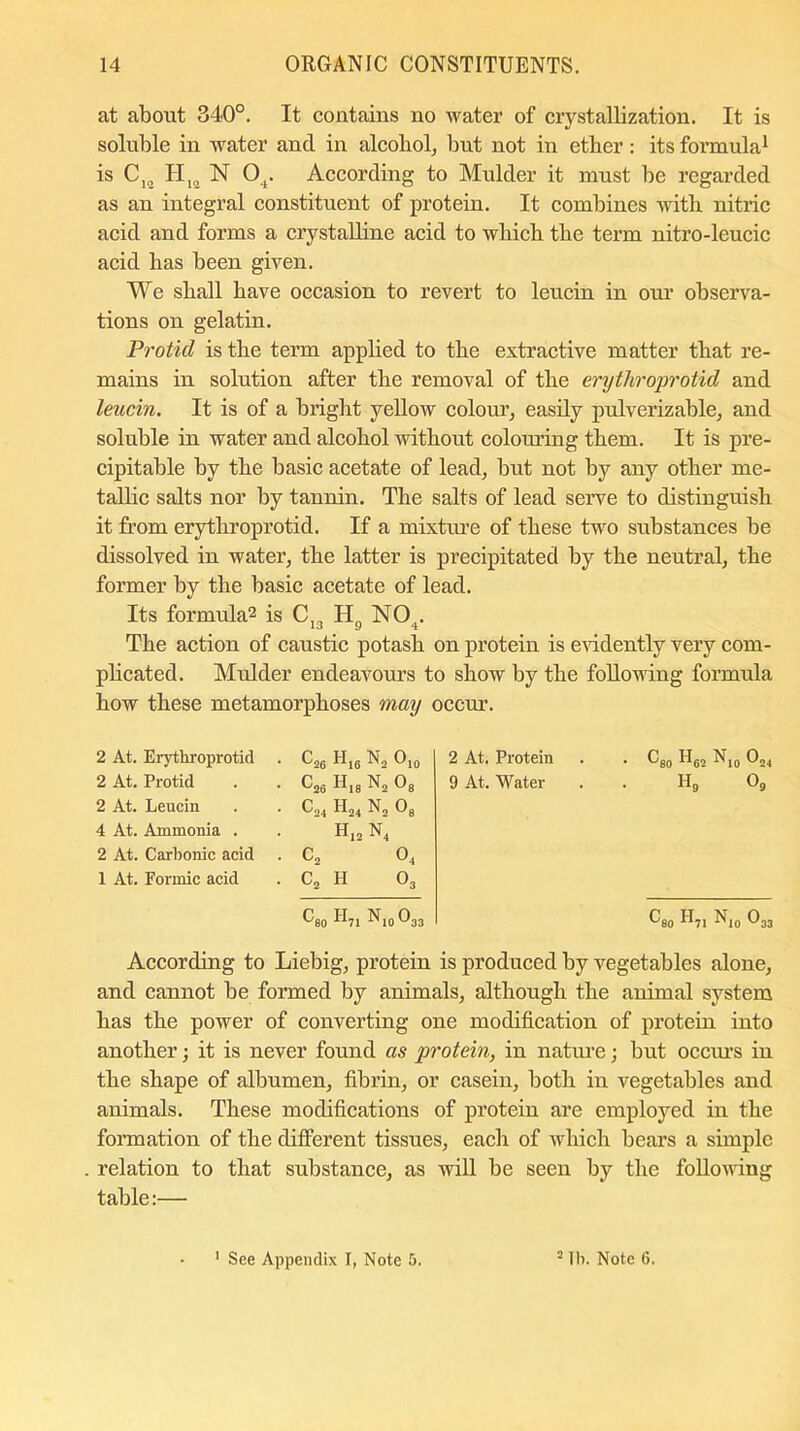 at about 340°. It contains no water of crystallization. It is soluble in water and in alcohol, but not in etber: its formula1 is C12 II1C1 N 04. According to Mulder it must be regarded as an integral constituent of protein. It combines with nitric acid and forms a crystalline acid to which the term nitro-leucic acid has been given. We shall have occasion to revert to leucin in our observa- tions on gelatin. Protid is the term applied to the extractive matter that re- mains in solution after the removal of the erythroprotid and leucin. It is of a bright yellow colour, easily pulverizable, and soluble in water and alcohol without colouring them. It is pre- cipitable by the basic acetate of lead, but not by any other me- tallic salts nor by tannin. The salts of lead serve to distinguish it from erythroprotid. If a mixture of these two substances be dissolved in water, the latter is precipitated by the neutral, the former by the basic acetate of lead. Its formula2 is C„ II NO . The action of caustic potash on protein is evidently very com- plicated. Mulder endeavours to show by the following formula how these metamorphoses may occur. 2 At. Erythroprotid • c26 H,6 n2 ®10 2 At. Protein • O80 H62 N10 024 2 At. Protid • ^26 h18 n2 Os 9 At. Water . h9 09 2 At. Leucin • ^24 h24 n2 08 4 At. Ammonia . h12 n4 2 At. Carbonic acid . C2 04 1 At. Formic acid . C2 H 03 C80 H71 N,„ 033 08o ii71 N10 033 According to Liebig, protein is produced by vegetables alone, and cannot be formed by animals, although the animal system has the power of converting one modification of protein into another; it is never found as protein, in nature; but occurs in the shape of albumen, fibrin, or casein, both in vegetables and animals. These modifications of protein are employed in the formation of the different tissues, each of which bears a simple relation to that substance, as will be seen by the following table:—