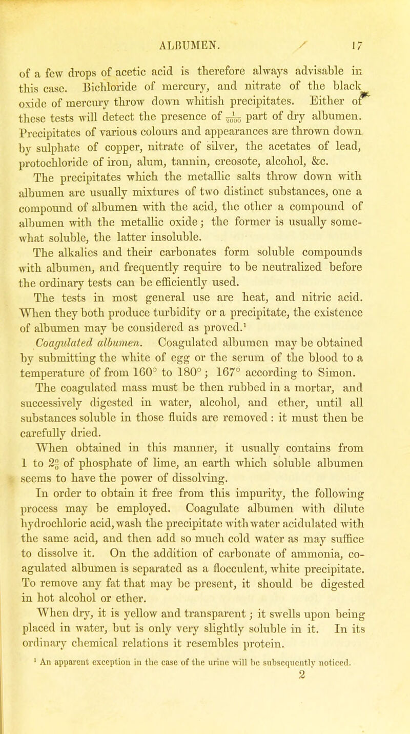 of a few drops of acetic acid is therefore always advisable in this case. Bichloride of mercury, and nitrate of the black oxide of mercury throw down whitish precipitates. Either of** these tests will detect the presence of ^ part of dry albumen. Precipitates of various colours and appearances are thrown down by sulphate of copper, nitrate of silver, the acetates of lead, protochloride of iron, alum, tannin, creosote, alcohol, &c. The precipitates which the metallic salts throw down with albumen are usually mixtures of two distinct substances, one a compound of albumen with the acid, the other a compound of albumen with the metallic oxide; the former is usually some- what soluble, the latter insoluble. The alkalies and then’ carbonates form soluble compounds with albumen, and frequently require to be neutralized before the ordinary tests can be efficiently used. The tests in most general use are heat, and nitric acid. When they both produce turbidity or a precipitate, the existence of albumen may be considered as proved.1 Coagulated albumen. Coagulated albumen may be obtained by submitting the white of egg or the serum of the blood to a temperature of from 160° to 180°; 167° according to Simon. The coagulated mass must be then rubbed in a mortal’, and successively digested in watei*, alcohol, and ether, until all substances soluble in those fluids are removed: it must then be carefully dried. When obtained in this manner, it usually contains from 1 to 2§ of phosphate of lime, an earth which soluble albumen seems to have the power of dissolving. In order to obtain it free from this impurity, the following process may be employed. Coagulate albumen with dilute hydrochloric acid, wash the precipitate with'water acidulated with the same acid, and then add so much cold water as may suffice to dissolve it. On the addition of carbonate of ammonia, co- agulated albumen is separated as a flocculent, white precipitate. To remove any fat that may be present, it should be digested in hot alcohol or ether. When dry, it is yellow and transparent; it swells upon being placed in water, but is only very slightly soluble in it. In its ordinary chemical relations it resembles protein. 1 An apparent exception in tlie case of the urine will be subsequently noticed. 2 '