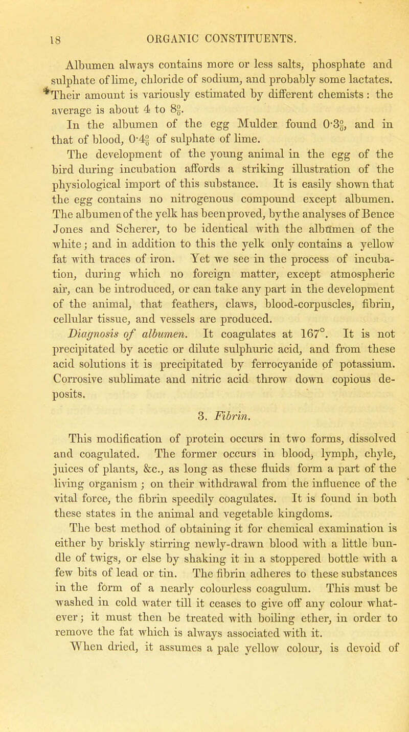 Albumen always contains more or less salts, phosphate and sulphate of lime, chloride of sodium, and probably some lactates. •Their amount is variously estimated by different chemists: the average is about 4 to 8§. In the albumen of the egg Mulder found 032, and in that of blood, 042 of sulphate of lime. The development of the young animal in the egg of the bird during incubation affords a striking illustration of the physiological import of this substance. It is easily shown that the egg contains no nitrogenous compound except albumen. The albumen of the yelk has been proved, by the analyses of Bence Jones and Scherer, to be identical with the albumen of the white; and in addition to this the yelk only contains a yellow fat with traces of iron. Yet we see in the process of incuba- tion, during which no foreign matter, except atmospheric air, can be introduced, or can take any part in the development of the animal, that feathers, claws, blood-corpuscles, fibrin, cellular tissue, and vessels are produced. Diagnosis of albumen. It coagulates at 167°. It is not precipitated by acetic or dilute sulphuric acid, and from these acid solutions it is precipitated by ferrocyanide of potassium. Corrosive sublimate and nitric acid throw down copious de- posits. 3. Fibrin. This modification of protein occurs in two forms, dissolved and coagulated. The former occurs in blood, lymph, chyle, juices of plants, &c., as long as these fluids form a part of the living organism ; on their withdrawal from the influence of the vital force, the fibrin speedily coagulates. It is found in both these states in the animal and vegetable kingdoms. The best method of obtaining it for chemical examination is either by briskly stirring newly-drawn blood with a little bun- dle of twigs, or else by shaking it in a stoppered bottle with a few bits of lead or tin. The fibrin adheres to these substances in the form of a nearly colourless coagulum. This must be washed in cold water till it ceases to give off any colour what- ever ; it must then be treated with boiling ether, in order to remove the fat which is always associated with it. When dried, it assumes a pale yellow colour, is devoid of