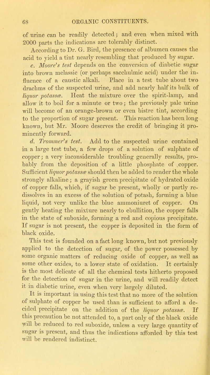 of urine can be readily detected; and even when mixed with 2000 parts the indications arc tolerably distinct. According to Dr. G. Bird, the presence of albumen causes the acid to yield a tint nearly resembling that produced by sugar. c. Moore’s test depends on the conversion of diabetic sugar into brown melassic (or perhaps sacchulmic acid) under the in- fluence of a caustic alkali. Place in a test tube about two drachms of the suspected urine, and add nearly half its bulk of liquor potasses. Heat the mixture over the spirit-lamp, and allow it to boil for a minute or two; the previously pale urine will become of an orange-brown or even bistre tint, according to the proportion of sugar present. This reaction has been long known, but Mr. Moore deserves the credit of bringing it pro- minently forward. cl. Trommer’s test. Add to the suspected urine contained in a large test tube, a few drops of a solution of sulphate of copper; a very inconsiderable troubling generally results, pro- bably from the deposition of a little phosphate of copper. Sufficient liquor potasses should then be added to render the whole strongly alkaline ; a grayish green precipitate of hydrated oxide of copper falls, which, if sugar be present, wholly or partly re- dissolves in an excess of the solution of potash, forming a blue liquid, not very unlike the blue ammoniuret of copper. On gently heating the mixture nearly to ebullition, the copper falls in the state of suboxide, forming a red and copious precipitate. If sugar is not present, the copper is deposited in the form of black oxide. This test is founded on a fact long known, but not previously applied to the detection of sugar, of the power possessed by some organic matters of reducing oxide of coppei’, as well as some other oxides, to a lower state of oxidation. It certainly is the most delicate of all the chemical tests hitherto proposed for the detection of sugar in the urine, and will readily detect it in diabetic urine, even when very largely diluted. It is important in using this test that no more of the solution of sulphate of copper be used than is sufficient to afford a de- cided precipitate on the addition of the liquor qiotasses. If this precaution be not attended to, a part only of the black oxide ■\vill be reduced to red suboxide, unless a very large quantity of sugar is present, and thus the indications afforded by this test will be rendered indistinct.