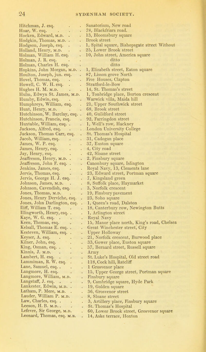 Hitchman, J. esq. Hoar, W. esq. Hoclcen, Edward, m.d. . Hodgkin, Thomas, m.d. . Hodgson, Joseph, esq. . Holland, Henry, m.d. Holman, William H. esq. Holman, J. R. esq. Holman, Charles H. esq. Hopkins, John Morgan, m.d. . Houlton, Joseph, jun. esq. Hovel, Thomas, esq. Howell, C. W. H. esq. . Hughes H. M. m.d. Hulm, Edwyn St. James, m.d. Ilumby, Edwin, esq. Humphreys, William, esq. Hunt, Henry, m.d. Hutchinson, W. Barclay, esq. . Hutchinson, Francis, esq. Huxtable, William, esq. . Jackson, Alfred, esq. Jackson, Thomas Carr, esq. Jacob, William, esq. James, W. P. esq. James, Henry, esq. Jay, Henry, esq. Jeaffreson, Henry, m.d. . Jeaffreson, John F. esq. . Jenkins, James, esq. Jervis, Thomas, esq. Jervis, George FI. J. esq. Johnson, James, m.d. Johnson, Cavendish, esq. Jones, Thomas, m.d. Jones, Henry Derviche, esq. . Jones, John Darlington, esq. . Iliff, William T. esq. Illingworth, Henry, esq. . Kaye, W. G. esq. . Keen, Thomas, esq. Kelsall, Thomas E. esq. . Kesteven, William, esq. . Keyser, A. esq. Kilner, John, esq. King, Osman, esq. . Kinnis, J. m.d. Lambert, H. esq. . Lammiman, R. W. esq. . Lane, Samuel, esq. . Langmore, H. esq. Langmore, William, m.d. Langstaff, J. esq. . Lankester, Edwin, m.d. . Latham, P. Mere, m.d. . Lauder, William P. m.d. Law, Charles, esq. . Leeson, H. B. m.d. . Lefevre, Sir George, m.d. Leonard, Thomas, esq. m.b. Sanatorium, New road 78, Blackfriars road. 13, Bloomsbury square Brook street 1, Spital square, Bishopsgate street Without 25, Lower Brook street 10, John street, America square ditto ditto 1, Elizabeth street, Eaton square 87, Lisson grove North Five Houses, Clapton Stratford-le-Bow 14, St. Thomas’s street 1, Tonbridge place, Burton crescent Warwick villa, Maida hiU 21, Upper Southwick street 68, Brook street 40, Guildford street 92, Farriugdon street 1, Well’s row, Hackney London University College St. Thomas’s Hospital 31, Cadogan place 37, Euston square 4, City road 42, Sloane street 2, Finsbury square Canonbury square, Islington Royal Navy, 13, Clements lane 23, Edward street, Portman square 7, Kingsland green 8, Suffolk place, Haymarket 3, Norfolk crescent 19, Finsbury pavement 23, Soho square 1, Queen’s road, Dalston 18, Canterbury row, Newington Butts 1, Arlington street Royal Navy 15, Manor place north, King’s road, Chelsea Great Winchester street, City Upper Holloway 21, Norfolk crescent, Burwood place 33, Gower place, Euston square 37, Bernard street, Russell square Army St. Luke’s Hospital, Old street road 118, Cock hill, Ratcliff 1 Grosvenor place 15, Upper George street, Portman square Finsbury square 9, Cambridge square, Hyde Park 19, Golden square 36, Grosvenor street 8, Sloane street 3, Artillery place, Finsbury square St. Thomas’s Hospital 60, Lower Brook street, Grosvenor square 14, Aske terrace, Hoxton