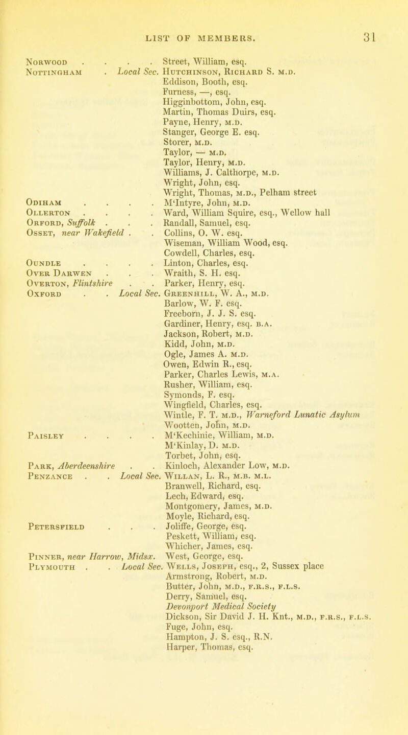 Norwood Nottingham . . Street, William, esq. Local Sec. Hutchinson, Richard S. m.d. Odiham Ollerton Orford, Suffolk Eddison, Booth, esq. Furness, —, esq. Higginbottom, John, esq. Martin, Thomas Duirs, esq. Payne, Henry, m.d. Stanger, George E. esq. Storer, m.d. Taylor, — m.d, Taylor, Henry, m.d. Williams, J. Calthorpe, m.d. Wright, John, esq. Wright, Thomas, m.d., Pelham street . . . M'Intyre, John, m.d. . . . Ward, William Squire, esq., Wellow hall . Randall, Samuel, esq. Osset, near Wakefield . . Collins, 0. W. esq. OuNDLE Over Darwen Wiseman, William Wood, esq. Cowdell, Charles, esq. . Linton, Charles, esq. . . . Wraith, S. H. esq. Overton, Flintshire . . Parker, Henry, esq. Oxford . Local Sec. Greenhill, W. A., m.d. Barlow, W. F. esq. Freeborn, J. J. S. esq. Gardiner, Henry, esq. b.a. Jackson, Robert, m.d. Kidd, John, m.d. Ogle, James A. m.d. Owen, Edwin R., esq. Parker, Charles Lewis, m.a. Rusher, William, esq. Symonds, F. esq. Wingfield, Charles, esq. Wintle, F. T. m.d., Wameford Lunatic Asylum Wootten, John, m.d. Paisley . . . M‘Kechinie, William, m.d. M'Kinlay, D. m.d. Torbet, John, esq. Park, Aberdeenshire . . Kinloch, Alexander Low, m.d. Penzance . . Local Sec. Willan, L. R., m.b. m.l. Petersfield Branwell, Richard, esq. Lech, Edward, esq. Montgomery, James, m.d. Moyle, Richard, esq. . . . Joliffe, George, esq. Peskett, William, esq. Whicher, James, esq. Pinner, near Harrow, Midsx. West, George, esq. Plymouth . . Local Sec. Wells, Joseph, esq., 2, Sussex place Armstrong, Robert, m.d. Butter, John, m.d., f.r.s., f.l.s. Derry, Samuel, esq. Devonport Medical Society Dickson, Sir David J. H. Knt., m.d., f.r.s., f.l.s. Fuge, John, esq. Hampton, J. S. esq., R.N. Harper, Thomas, esq.