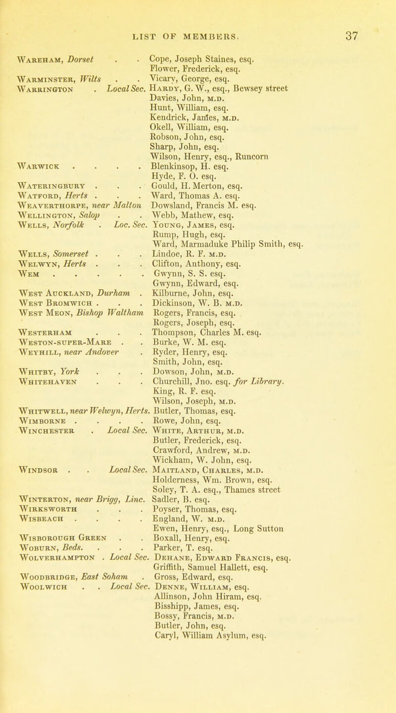 Wareham, Dorset Warminster, Wilts Warrington Local Sec. Warwick .... Wateringbury . Watford, Herts . Weaverthorpe, near Malt on Wellington, Salop Wells, Norfolk . Loc. Sec. Wells, Somerset . Welwyn, Herts . Wem West Auckland, Durham . West Bromwich . West Meon, Bishop Waltham Westerham Weston-super-Mare . Weyhill, near Andover Whitby, York Whitehaven Whitwell, near Welwyn, Herts. WlMBORNE .... Winchester . Local Sec. Windsor Local Sec. Winterton, near Brigg, Line. Wirksworth WlSBEACH .... Wisborough Green Woburn, Beds. Wolverhampton . Local Sec. Woodbridge, East Soliam Woolwich . . Local Sec. Cope, Joseph Staines, esq. Flower, Frederick, esq. Vicarv, George, esq. Hardy, G. W., esq., Bewsey street Davies, John, m.d. Hunt, William, esq. Kendrick, Janies, m.d. Olcell, William, esq. Robson, John, esq. Sharp, John, esq. Wilson, Henry, esq., Runcorn Blenkinsop, H. esq. Hyde, F. 0. esq. Gould, FI. Merton, esq. Ward, Thomas A. esq. Dowsland, Francis M. esq. Webb, Mathew, esq. Young, James, esq. Rump, Hugh, esq. Ward, Marmaduke Philip Smith, esq. Lindoe, R. F. m.d. Clifton, Anthony, esq. Gwynn, S. S. esq. Gwynn, Edward, esq. Kilburne, John, esq. Dickinson, W. B. m.d. Rogers, Francis, esq. Rogers, Joseph, esq. Thompson, Charles M. esq. Burke, W. M. esq. Ryder, Henry, esq. Smith, John, esq. Dowson, John, m.d. Churchill, Jno. esq. for Library. King, R. F. esq. Wilson, Joseph, m.d. . Butler, Thomas, esq. Rowe, John, esq. White, Arthur, m.d. Butler, Frederick, esq. Crawford, Andrew, m.d. Wickham, W. John, esq. Maitland, Charles, m.d. Holdemess, Wm. Brown, esq. Soley, T. A. esq., Thames street Sadler, B. esq. Poyser, Thomas, esq. England, W. m.d. Ewen, Henry, esq., Long Sutton Boxall, Henry, esq. Parker, T. esq. Dehane, Edward Francis, esq. Griffith, Samuel Hallett, esq. Gross, Edward, esq. Denne, William, esq. Allinson, John Hiram, esq. Bisshipp, James, esq. Bossy, Francis, m.d. Butler, John, esq. Caryl, William Asylum, esq.