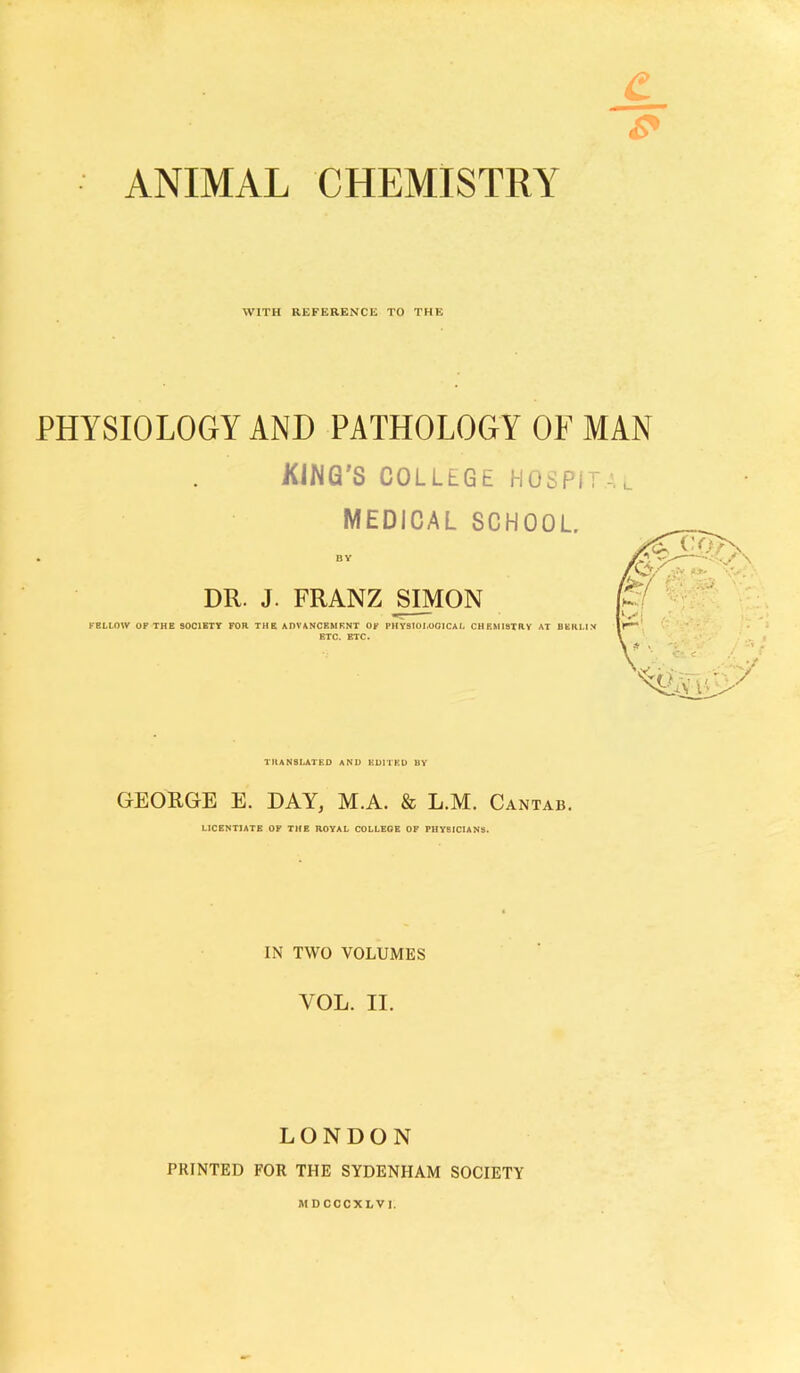 ANIMAL CHEMISTRY WITH REFERENCE TO THE PHYSIOLOGY AND PATHOLOGY OF MAN KJWQ'S COLLEGE HOSPIT MEDICAL SCHOOL. BY DR. J. FRANZ SIMON FBLLOW OF THE SOCIETY FOR THE ADVANCBMRNT OF PHYS10I.001CAL CHEMISTRY AT BERLIN ETC. ETC. TRANSLATED AND EDITED BY GEORGE E. DAY, M.A. & L.M. Cantab. LICENTIATE OF THE ROYAL COLLEGE OP PHYSICIANS. IN TWO VOLUMES VOL. II. LONDON PRINTED FOR THE SYDENHAM SOCIETY