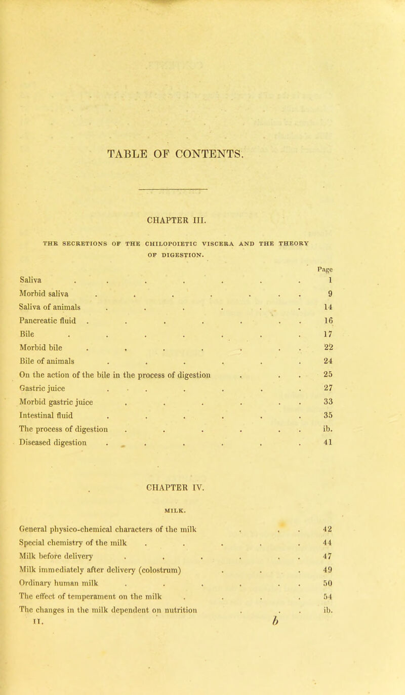 TABLE OF CONTENTS. CHAPTER III. THK SECRETIONS OF THE CHILOPOIETIC VISCERA AND THE THEORY OF DIGESTION. Page Saliva ..... . 1 Morbid saliva ..... . 9 Saliva of animals .... . 14 Pancreatic fluid ..... . 16 Bile ..... • 17 Morbid bile ..... . 22 Bile of animals .... . 24 On the action of the bile in the process of digestion . 25 Gastric juice . . . 27 Morbid gastric juice .... - 33 Intestinal fluid .... . 35 The process of digestion .... . ib. Diseased digestion . ^ . . 41 CHAPTER IV. MILK. General physico-chemical characters of the milk . . . 42 Special chemistry of the milk . . . . .44 Milk before delivery . . . . . . 47 Milk immediately after delivery (colostrum) . . .49 Ordinary human milk . . . . . . 50 The effect of temperament on the milk . . . .54 The changes in the milk dependent on nutrition . . . ih. IT. h