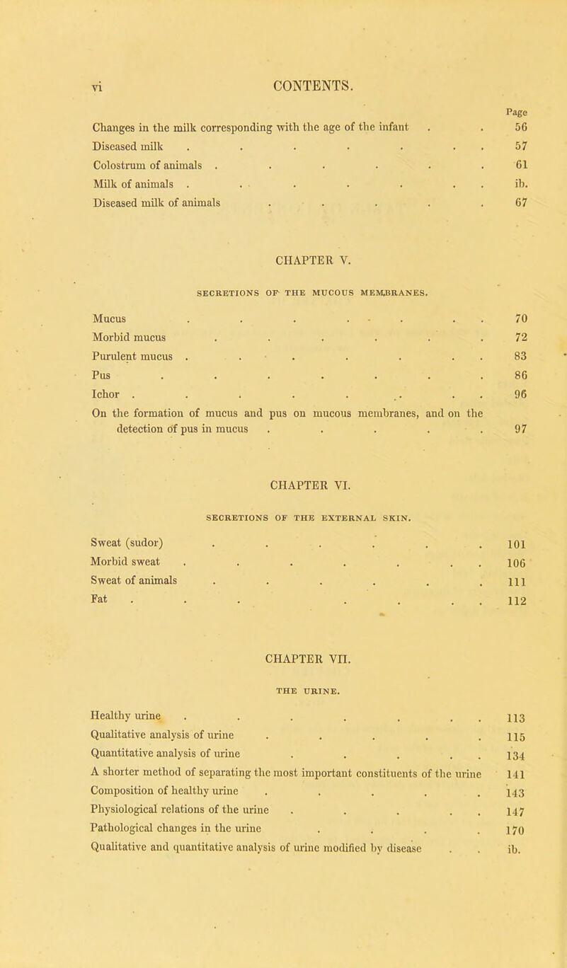 Changes in the milk corresponding tvith the age of the infant Diseased milk ..... Colostrum of animals .... Milk of animals . Diseased milk of animals CHAPTER V. SECEETIONS OF- THE MUCOUS MEMJ3RANES. Mucus . . . ... . . Morbid mucus ...... Purulent mucus . . . . . . . Pus ....... Ichor . . . . . . . . On the formation of mucus and pus on mucous membranes, and on the detection of pus in mucus . . . . . CHAPTER VI. SECRETIONS OF THE EXTERNAL SKIN. Sweat (sudor) .... Morbid sweat ..... Sweat of animals .... Fat . . . . . CHAPTER VH. THE URINE. Healthy urine . . . . . . . Qualitative analysis of urine . . . . . Quantitative analysis of urine . . . . . A shorter method of separating the most important constituents of the urine Composition of healthy urine ..... Physiological relations of the urine . . . . . Pathological changes in the urine .... Qualitative and quantitative analysis of urine modified by disease Page 56 57 61 ib. 67 70 72 83 86 96 97 101 106 111 112 113 115 134 141 143 147 170 ib.