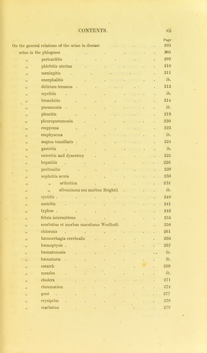 Page Ou the general relations of the urine in disease 203 urine in the phlogoses 205 M periearditis .... 209 It phlebitis uterina 210 tt meningitis .... 211 tt encephalitis . . ib. t) delirium tremens . 212 It myelitis .... ib. tt bronchitis ..... 214 It pneumonia .... . . ib. tt pleuritis .... 219 tt pleuropneumonia 220 tt empyema 223 tt emphysema ib. tt angina tonsillaris .... 224 tt gastritis .... ib. tt enteritis and dysentery 225 tt hepatitis .... 226 tt peritonitis .... 228 tt nephritis acuta 230 tt „ arthritica 231 tt „ albuminosa seu morbus Brightii ib. tt cystitis ..... 240 tt metritis .... 241 tt typhus ..... 242 tt fehris intermittens 255 tt scorbutus et morbus maculosus Weiihofii 258 tt chlorosis .... 261 tt haemorrhagia cerebralis 266 tt hmmoptysis .... 267 tt hxmatemesis .... .. ib. tt ha:maturia .... . . ib. tt catarrh .... 269 tt measles .... ib. tt cholera .... 271 tt rheumatism ... 274 tt gout ..... 277 tt ci'jsipelas .... 278 tt scarlatina .... 279