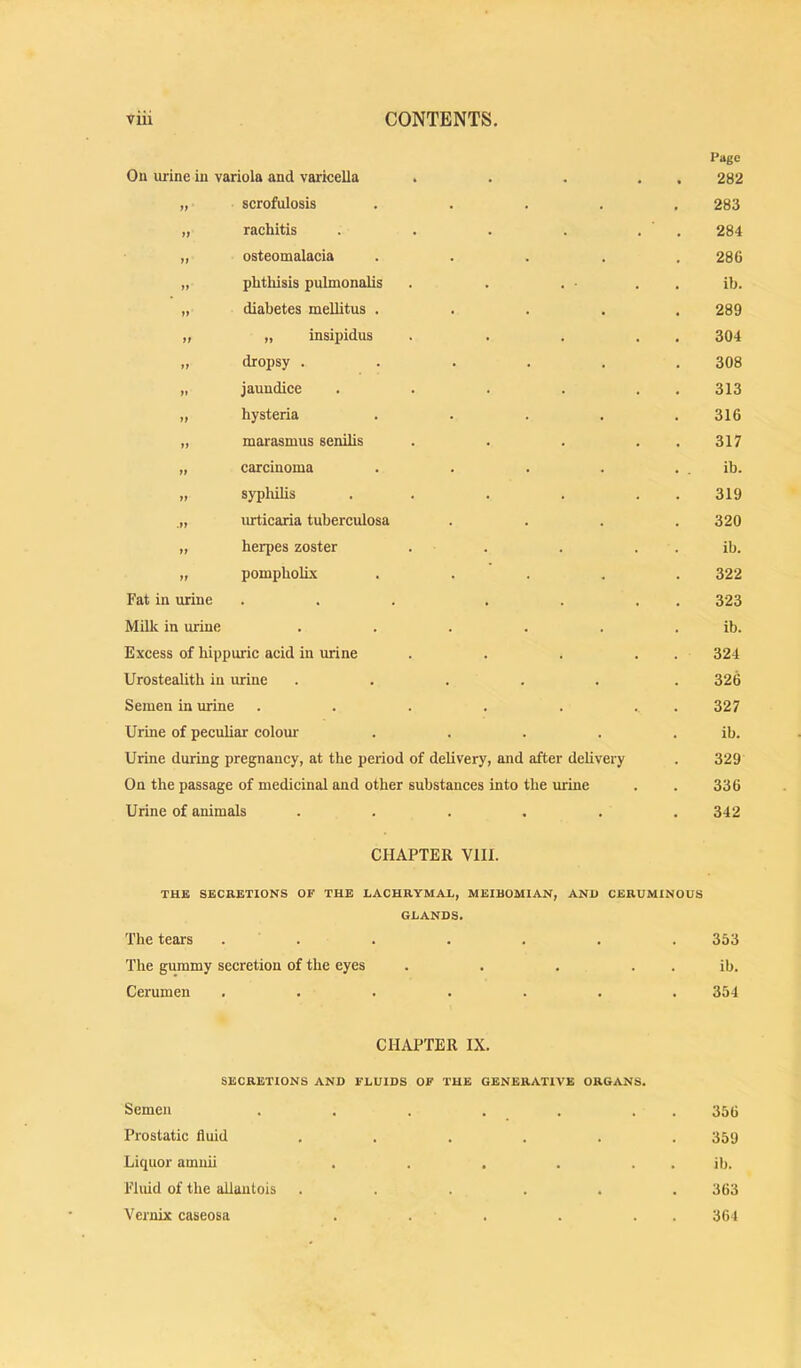 Oil urine in variola and varieella „ scrofulosis „ rachitis „ osteomalacia „ phtliisis pulmonalis „ diabetes mellitus . „ „ insipidus „ dropsy . . „ jaundice .... „ hysteria .... „ marasmus senilis „ carcinoma .... „ syphilis . . urticaria tuberculosa „ herpes zoster . . „ pompholLx .... Fat in urine ... . . Milk in urine ..... Excess of hippuric acid in urine Urostealith in urine ..... Semen in urine ..... Urine of peculiar colour .... Urine during pregnancy, at the period of delivery, and after delivery On the passage of medicinal and other substances into the imine Urine of animals ..... CHAPTER VIII. Page 282 283 284 286 ib. 289 304 308 313 316 317 ib. 319 320 ib. 322 323 ib. 324 326 327 ib. 329 336 342 THE SECRETIONS OF THE LACHRYMAL, MEIBOMIAN, AND CERUMINOUS GLANDS. The tears . . 353 The gummy secretion of the eyes ib. Cerumen ..... 354 CHAPTER IX. SECRETIONS AND FLUIDS OF THE GENERATIVE ORGANS. Semen ...... Prostatic fluid ..... Liquor amiiii ..... Fluid of the allantois ..... Vernix caseosa . . . 356 359 ib. 363 361