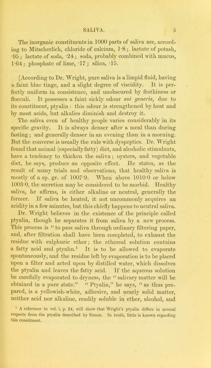 The inorganic constituents in 1000 parts of saliva are^ accord- ing to Mitscherlichj chloride of calcium^ 1'8; lactate of potash, •95; lactate of soda, -24; soda, probably combined with mucus, 1-64; phosphate of lime, ‘17; silica, ’15. [According to Dr. Wright, pm’e saliva is a limpid fluid, having a faint blue tinge, and a slight degree of viscidity. It is per- fectly uniform in consistence, and unobscured by frothiness or floccub. It possesses a faint sickly odour sui generis, due to its constituent, ptyabn : this odour ,is strengthened by heat and by most acids, but alkalies diminish and destroy it. The sabva even of healthy people varies considerably in its specific gravity. It is always denser after a meal than during fasting; and generally denser in an evening than in a morning. But the converse is usually the rule with dyspeptics. Dr. Wright found that animal (especially fatty) diet, and alcoholic stimulants, have a tendency to thicken the saliva; oysters, and vegetable diet, he says, produce an opposite effect. He states, as the result of many trials and observations, that healthy saliva is mostly of a sp. gr. of 1007'9. When above 1010 0 or below 1003 0, the secretion may be considered to be morbid. Healthy saliva, he affinns, is either alkabne or neutral, generally the former. If saliva be heated, it not uncommonly acquires an acidity in a few minutes, but this chiefly happens to neutral saliva. Dr. Wright believes in the existence of the principle called ptyabn, though he separates it from sabva by a new process. This process is to pass sabva through ordinary filtering paper, and, after filtration shall have been completed, to exhaust the residue with sulphuric ether; the ethereal solution contains a fatty acid and ptyabn.^ It is to be allowed to evaporate spontaneously, and the residue left by evaporation is to be placed upon a filter and acted upon by distiUed water, which dissolves the ptyabn and leaves the fatty acid. If the aqueous solution be carefully evaporated to dryness, the “ sabvary matter will be obtained in a pure state.^^ “ Ptyabn,^' he says, “ as thus pre- pared, is a yellowish-white, adhesive, and nearly solid matter, neither acid nor alkabne, readby soluble in ether, alcohol, and ‘ A reference to vol. i, p. 24, -will show that Wright’s ptyalin differs in several respects from the ptyalin described by Simon. In truth, little is known regarding this constituent.