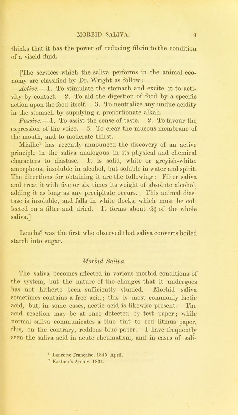 thinks that it has the power of reducing fibrin to the condition of a viscid fluid. [The services wbich the saliva performs in the animal eco- nomy are classified by Dr. Wright as follow; Active.—1. To stimulate the stomach and excite it to acti- Adty by contact. 2. To aid the digestion of food by a specific action upon the food itself. 3. To neutralize any undue acidity in the stomach by supplying a proportionate alkali. Passive.—1. To assist the sense of taste. 2. To favour the expression of the voice. 3. To clear the mucous membrane of the mouth, and to moderate thirst. Mialhei has recently announced the discovery of an active piinciple in the saliva analogous in its physical and chemical characters to diastase. It is sohd, white or greyish-white, amorphous, insoluble in alcohol, but soluble in water and spuit. The dii’ections for obtaining it are the following: Filter sahva and treat it with five or six times its weight of absolute alcohol, adding it as long as any precipitate occurs. This animal dias- tase is insoluble, and falls in white flocks, which must be col- lected on a filter and dried. It forms about •2§ of the whole sahva.] Leuchs^ was the first who observed that sahva converts boiled starch into sugar. Morbid Saliva. The sahva becomes afi’ected in various morbid conditions of the system, but the nature of the changes that it undergoes has not hitherto been sufficiently studied. Morbid sdliva sometimes contains a free acid; this is most commonly lactic acid, but, in some cases, acetic acid is likewise present. The acid reaction may be at once detected by test paper; while normal sahva communicates a blue tint to red litmus paper, this, on the contrary, reddens blue paper. I have frequently seen the sahva acid in acute rheumatism, and in cases of sali- ' Lancette Fran^aise, 1845, April. Kastner’s Archiv. 1831.