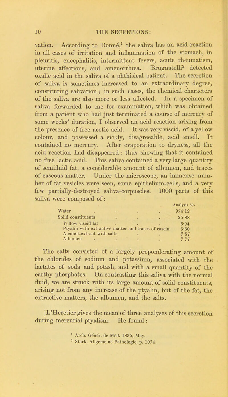 vation. According to Donn^^ the saliva has an acid reaction in all cases of irritation and inflammation of the stomach, in pleuritis, encephalitis, intermittent fevers, acute rheumatism, uterine affections, and amenorrhoea. BrugnateUi^ detected oxalic acid in the sahva of a phthisical patient. The secretion of saliva is sometimes increased to an extraordinary degree, constituting salivation j in such cases, the chemical characters of the saliva are also more or less affected. In a specimen of sahva forwarded to me for examination, which was obtained from a patient who had just terminated a course of mercury of some weeks' duration, I observed an acid reaction arising from the presence of free acetic acid. It was veiy viscid, of a yellow colour, and possessed a sickly, disagreeable, acid smell. It contained no mercury. After evaporation to dryness, ah the acid reaction had disappeared: thus showing that it contained no free lactic acid. This sahva contained a veiy large quantity of semifluid fat, a considerable amount of albumen, and traces of caseous matter. Under the microscope, an immense num- ber of fat-vesicles were seen, some epithehum-cells, and a very few partiahy-destroyed sahva-corpuscles. 1000 parts of this sahva were composed of: Analysis 59. Water 974-12 Solid constituents 25-88 Yellow viscid fat 6-94 Ptyalin with extractive matter and traces of casein 3'60 Alcohol-extract with salts 7-57 Albumen 7-77 The salts consisted of a largely preponderating amount of the chlorides of sodium and potassium, associated with the lactates of soda and potash, and with a smaU quantity of the earthy phosphates. On contrasting this sahva with the normal fluid, we are struck with its large amount of sohd constituents, arising not from any increase of the ptyahn, but of the fat, the extractive matters, the albumen, and the salts. [L'Heretier gives the mean of three analyses of this secretion during mercurial ptyalism. He found : ‘ Arch. Gener. de Med. 1835, May. - Stark. Allgemeine Pathologie, p. 1074.