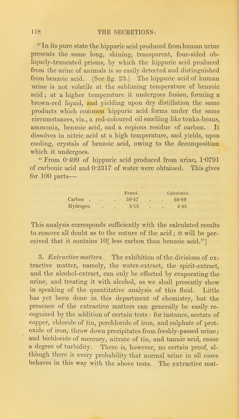“In its pure state tlie Mppurie aeid produced from human ui’ine presents the same long, shining, transparent, four-sided ob- liquely-truncated prisms, by which the hippuric acid produced from the lu’ine of animals is so easily detected and distinguished from benzoic acid. (See fig. 23.) The hippuric acid of human urine is not volatile at the subliming temperature of benzoic acid; at a higher temperature it undergoes fusion, forming a brown-red hquid, and yielding upon dry distillation the same products which common hippuric acid forms under the same circumstances, viz., a red-coloured oil smelling like tonka-beans, ammonia, benzoic acid, and a copious residue of carbon. It dissolves in nitric acid at a high temperature, and yields, upon cooling, crystals of benzoic acid, owing to the decomposition which it undergoes. “Fi’om 0'499 of hippuric acid produced from urine, 1'0791 of carbonic acid and 0‘2317 of water were obtained. This gives for 100 parts— Found. Calculated. Carbon . . . 59‘47 . . 60-89 Hydrogen . . 5-15 . . 4-45 This analysis corresponds sufificiently with the calctdated results to remove all doubt as to the nature of the acid; it will be per- ceived that it contains IO5 less carbon than benzoic acid.^^] 3. Extractive matters. The exhibition of the divisions of ex- tractive matter, namely, the water-extract, the spirit-extract, and the alcohol-extract, can only be effected by evaporating the urine, and treating it with alcohol, as we shall presently show in speaking of the quantitative analysis of this fluid. Little has yet been done in this department of chemistiy, but the presence of the extractive matters can generally be easily re- cognized by the addition of certain tests : for instance, acetate of copper, chloride of tin, perchloric! e of iron, and sulphate of prot- oxide of iron, throw down precipitates from freshly-passed urine; and bichloride of mercury, nitrate of tin, and tannic acid, cause a degree of turbidity. There is, however, no certain ]n’oof, al- though there is every probability that normal urine in all cases behaves in this way with the above tests. The extractive mat-