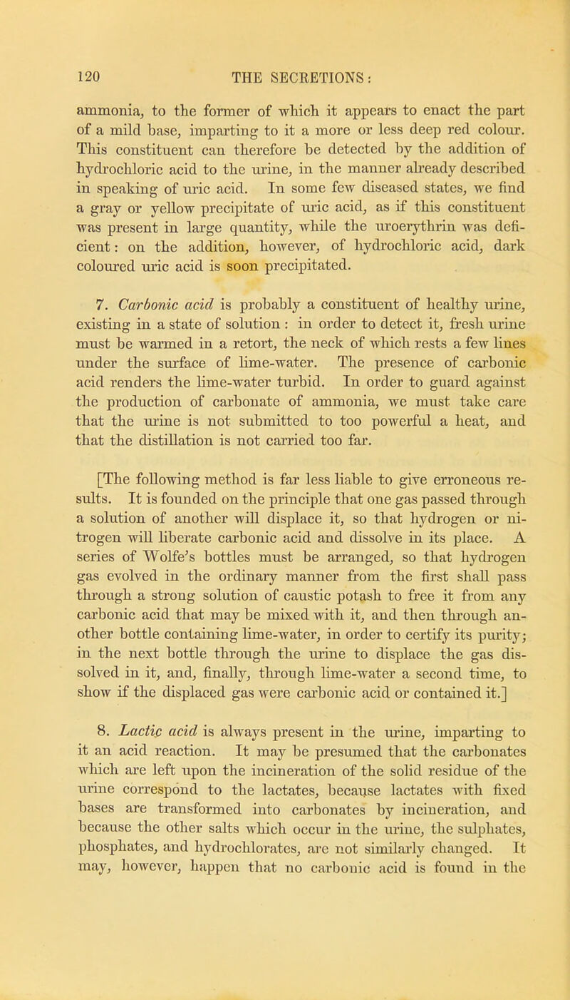 ammonia, to the former of which it appears to enact the part of a mild base, imparting to it a more or less deep red colour. This constituent can therefore he detected hy the addition of hydrochloric acid to the urine, in the manner abeady described in speaking of uric acid. In some few diseased states, we find a gray or yeUow precipitate of uric acid, as if this constituent was present in large quantity, while the uroerythrin was defi- cient : on the addition, however, of hydrochloric acid, dark coloured uric acid is soon precipitated. 7. Carbonic acid is probably a constituent of healthy urine, existing in a state of solution : in order to detect it, fresh urine must be warmed in a retort, the neck of which rests a few lines under the surface of lime-water. The presence of carbonic acid renders the lime-water turbid. In order to guard against the production of carbonate of ammonia, we must take care that the urine is not submitted to too powerful a heat, and that the distillation is not carried too far. [The following method is far less liable to give erroneous re- sults. It is founded on the principle that one gas passed through a solution of another will displace it, so that hydrogen or ni- trogen will liberate carbonic acid and dissolve in its place. A series of Wolfe^s bottles must be arranged, so that hydrogen gas evolved in the ordinary manner from the first shall pass through a strong solution of caustic potash to free it from any carbonic acid that may be mixed with it, and then through an- other bottle containing lime-water, in order to certify its purity; in the next bottle through the urine to displace the gas dis- solved in it, and, finally, through lime-water a second time, to show if the displaced gas were carbonic acid or contained it.] 8. Lactic acid is always present in the urine, imparting to it an acid reaction. It may be presumed that the carbonates which are left upon the incineration of the solid residue of the urine correspond to the lactates, because lactates with fixed bases are transformed into carbonates by incineration, and because the other salts which occur in the urine, the sulphates, phosphates, and hydrochlorates, are not similai’ly changed. It may, however, happen that no carbonic acid is found in the