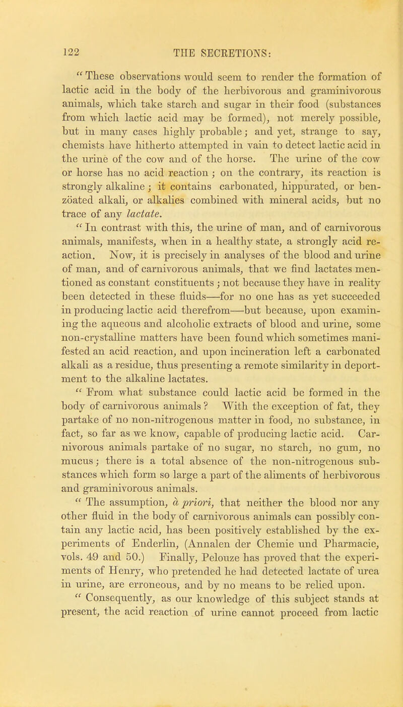  These observations would seem to render the formation of lactic acid in the body of the herbivorous and graminivorous animals, which take starch and sugar in their food (substances from which lactic acid may be formed), not merely possible, but in many cases highly probable; and yet, strange to say, chemists have hitherto attempted in vain to detect lactic acid in the urine of the cow and of the horse. The urine of the cow or horse has no acid reaction; on the contrary, its reaction is strongly alkaline ; it contains carbonated, hippurated, or ben- zbated alkali, or alkalies combined with mineral acids, but no trace of any lactate. “ In contrast with this, the mine of man, and of carnivorous animals, manifests, when in a healthy state, a strongly acid re- action. Now, it is precisely in analyses of the blood and urine of man, and of carnivorous animals, that we find lactates men- tioned as constant constituents ; not because they have in reality been detected in these fiuids—for no one has as yet succeeded in producing lactic acid therefrom—but because, upon examin- ing the aqueous and alcoholic extracts of blood and urine, some non-ciystaUine matters have been found which sometimes mani- fested an acid reaction, and upon incineration left a carbonated alkali as a residue, thus presenting a remote similarity in deport- ment to the alkaline lactates. “ From what substance could lactic acid be formed in the body of carnivorous animals ? With the exception of fat, they partake of no non-nitrogenous matter in food, no substance, in fact, so far as we know, capable of producing lactic acid. Car- nivorous animals partake of no sugar, no starch, no gum, no mucus; there is a total absence of the non-nitrogenous sub- stances which form so large a part of the aliments of herbivorous and graminivorous animals. “ The assumption, a priori, that neither the blood nor any other fluid in the body of carnivorous animals can possibly con- tain any lactic acid, has been positively established by the ex- periments of Enderlin, (Annalen der Chemie und Phai’macie, vols. 49 and 50.) Finally, Pelouze has proved that the experi- ments of Henry, who pretended he had detected lactate of urea in urine, are erroneous, and by no means to be relied upon. “ Consequently, as our knowledge of this subject stands at present, the acid reaction of urine cannot proceed from lactic