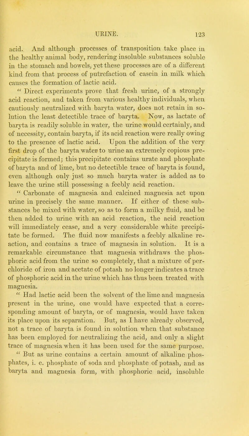 acid. And although processes of transposition take place in the healthy animal body, rendering insoluble substances soluble in the stomach and bowels, yet these processes are of a different kind from that process of putrefaction of casein in milk which causes the formation of lactic acid. “ Du-ect experiments prove that fresh urine, of a strongly acid reaction, and taken from various healthy individuals, when cautiously neutralized with baryta water, does not retain in so- lution the least detectible trace of baryta. Now, as lactate of baryta is readily soluble in water, the urine would certainly, and of necessity, contain baryta, if its acid reaction were really owing to the presence of lactic acid. Upon the addition of the very first drop of the baryta water to urine an extremely copious pre- cipitate is formed; this precipitate contains urate and phosphate of baryta and of lime, but no detectible trace of baryta is found, even although only just so much baryta water is added as to leave the urine still possessing a feebly acid reaction. “ Carbonate of magnesia and calcined magnesia act upon urine in precisely the same manner. If either of these sub- stances be mixed with water, so as to form a milky fluid, and be then added to urine with an acid reaction, the acid reaction will immediately cease, and a very considerable white precipi- tate be formed. The fluid now manifests a feebly alkaline re- action, and contains a trace of magnesia in solution. It is a remarkable circumstance that magnesia withdraws the phos- phoric acid from the urine so completely, that a mixture of per- chloride of iron and acetate of potash no longer indicates a trace of phosphoric acid in the urine which has thus been treated with magnesia. “ Had lactic acid been the solvent of the lime and magnesia present in the urine, one would have expected that a corre- sponding amount of baryta, or of magnesia, would have taken its place upon its separation. But, as I have already observed, not a trace of baryta is found in solution when that substance has been employed for neutralizing the acid, and only a slight trace of magnesia when it has been used for the same purpose. “ But as urine contains a certain amount of alkaline phos- phates, i. e. phosphate of soda and phosphate of potash, and as baryta and magnesia form, with phosphoric acid, insoluble