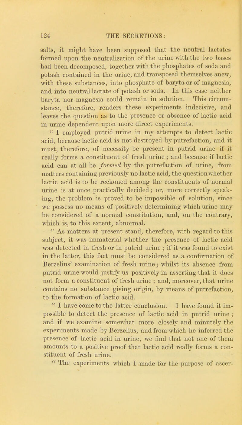salts, it might have been supposed that the neutral lactates formed upon the neutralization of the urine with the two bases had been decomposed, together with the phosphates of soda and potash contained in the urine, and transposed themselves anew, with these substances, into phosphate of baryta or of magnesia, and into neutral lactate of potash or soda. In this case neither baryta nor magnesia could remain in solution. This circum- stance, therefore, renders these experiments indecisive, and leaves the question as to the presence or absence of lactic acid in urine dependent upon more direct experiments. “ I employed putrid urine in my attempts to detect lactic acid, because lactic acid is not destroyed by putrefaction, and it must, therefore, of necessity be present in putrid mine if it really forms a constituent of fresh mine; and because if lactic acid can at all be formed by the putrefaction of urine, from matters containing previously no lactic acid, the question whether lactic acid is to be reckoned among the constituents of normal urine is at once practically decided; or, more correctly speak- ing, the problem is proved to be impossible of solution, since we possess no means of positively determining which urine may be considered of a normal constitution, and, on the contrary, which is, to this extent, abnormal. “ As matters at present stand, therefore, with regard to this subject, it was immaterial whether the presence of lactic acid was detected in fresh or in putrid urine •, if it was found to exist in the latter, this fact must be considered as a confirmation of Berzelius’ examination of fresh mine; whilst its absence from putrid urine would justify us positively in asserting that it does not form a constituent of fresh mine; and, moreover, that urine contains no substance giving origin, by means of putrefaction, to the formation of lactic acid. ” I have come to the latter conclusion. I have found it im- possible to detect the presence of lactic acid in putrid urine ; and if we examine somewhat more closely and minutely the experiments made by Berzelius, and from which he infeiTed the presence of lactic acid in urine, we find that not one of them amounts to a positive proof that lactic acid really forms a con- stituent of fresh urine. “ The experiments which I made for the purpose of ascer-