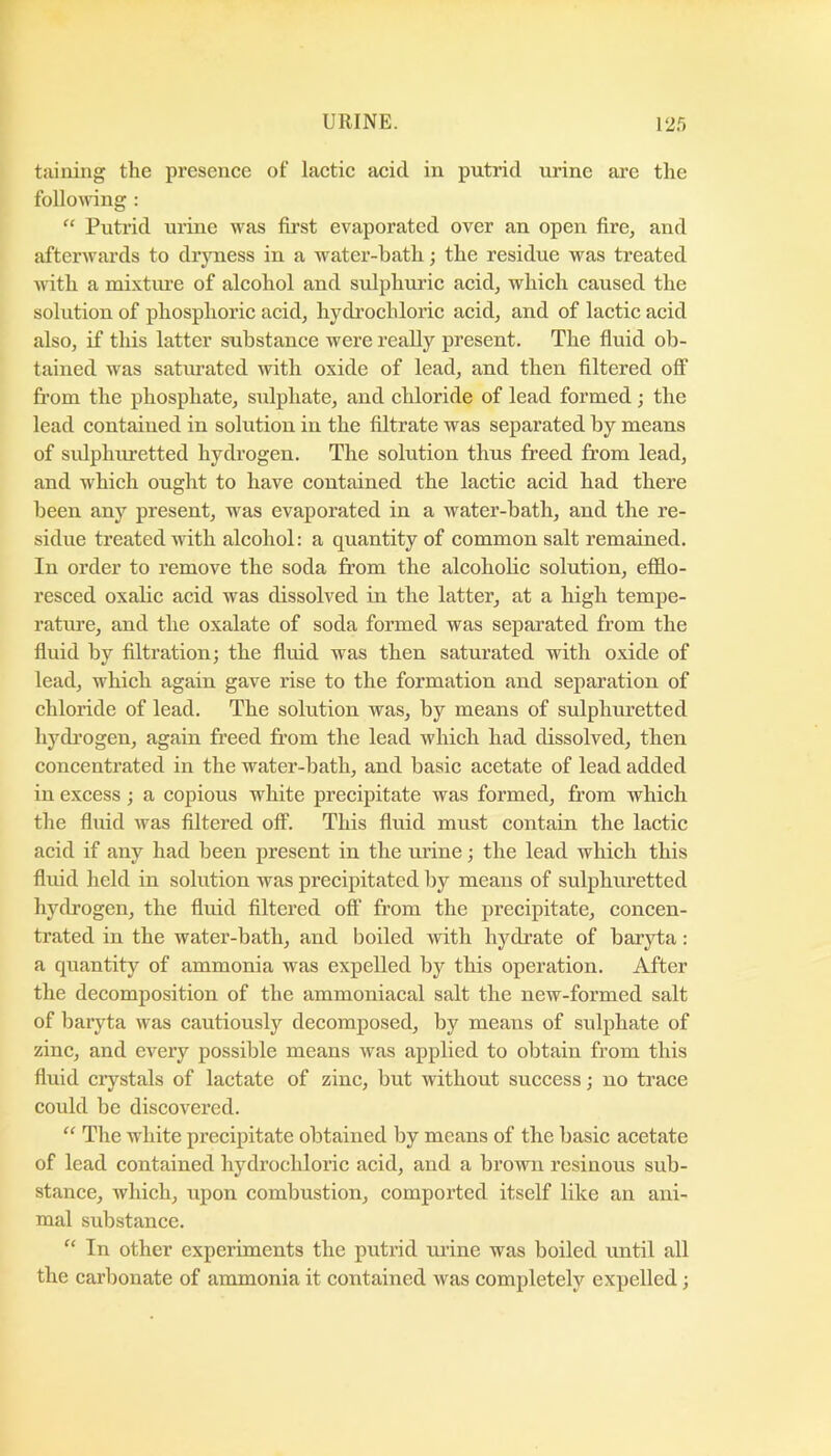 taining the presence of lactic acid in putrid urine are the follomng : “ Putrid urine was first evaporated over an open fire, and afterwards to drjuiess in a water-bath; the residue was treated with a mixture of alcohol and sulphuric acid, which caused the solution of phosphoric acid, hydrochloric acid, and of lactic acid also, if this latter substance were really present. The fluid ob- tained was satiuated with oxide of lead, and then filtered off from the phosphate, sulphate, and chloride of lead formed; the lead contained in solution in the filtrate was separated by means of sulphuretted hydrogen. The solution thus freed from lead, and which ought to have contained the lactic acid had there been any present, was evaporated in a water-bath, and the re- sidue treated with alcohol: a quantity of common salt remained. In order to remove the soda from the alcoholic solution, efflo- resced oxalic acid was dissolved in the latter, at a high tempe- rature, and the oxalate of soda formed was separated from the fluid by filtration; the fluid was then saturated with oxide of lead, which again gave rise to the formation and separation of chloride of lead. The solution was, by means of sulphuretted hydrogen, again freed fr’om the lead which had dissolved, then concentrated in the water-bath, and basic acetate of lead added in excess; a copious white precipitate was formed, from which the fluid was filtered off. This fluid must contain the lactic acid if any had been present in the urine; the lead which this fluid held in solution was precipitated l)y means of sulphuretted hydrogen, the fluid filtered off from the precipitate, concen- trated in the water-bath, and boiled with hydrate of baryta: a quantity of ammonia was expelled by this operation. After the decomposition of the ammoniacal salt the new-formed salt of baryta was cautiously decomposed, by means of sulphate of zinc, and every possible means was applied to obtain from this fluid crystals of lactate of zinc, but without success; no trace could be discovered. “ The white precipitate obtained by means of the basic acetate of lead contained hydrochlorie acid, and a brown resinous sub- stance, which, upon combustion, comported itself like an ani- mal substance. In other experiments the putrid urine was boiled until all the carbonate of ammonia it contained was completely expelled;