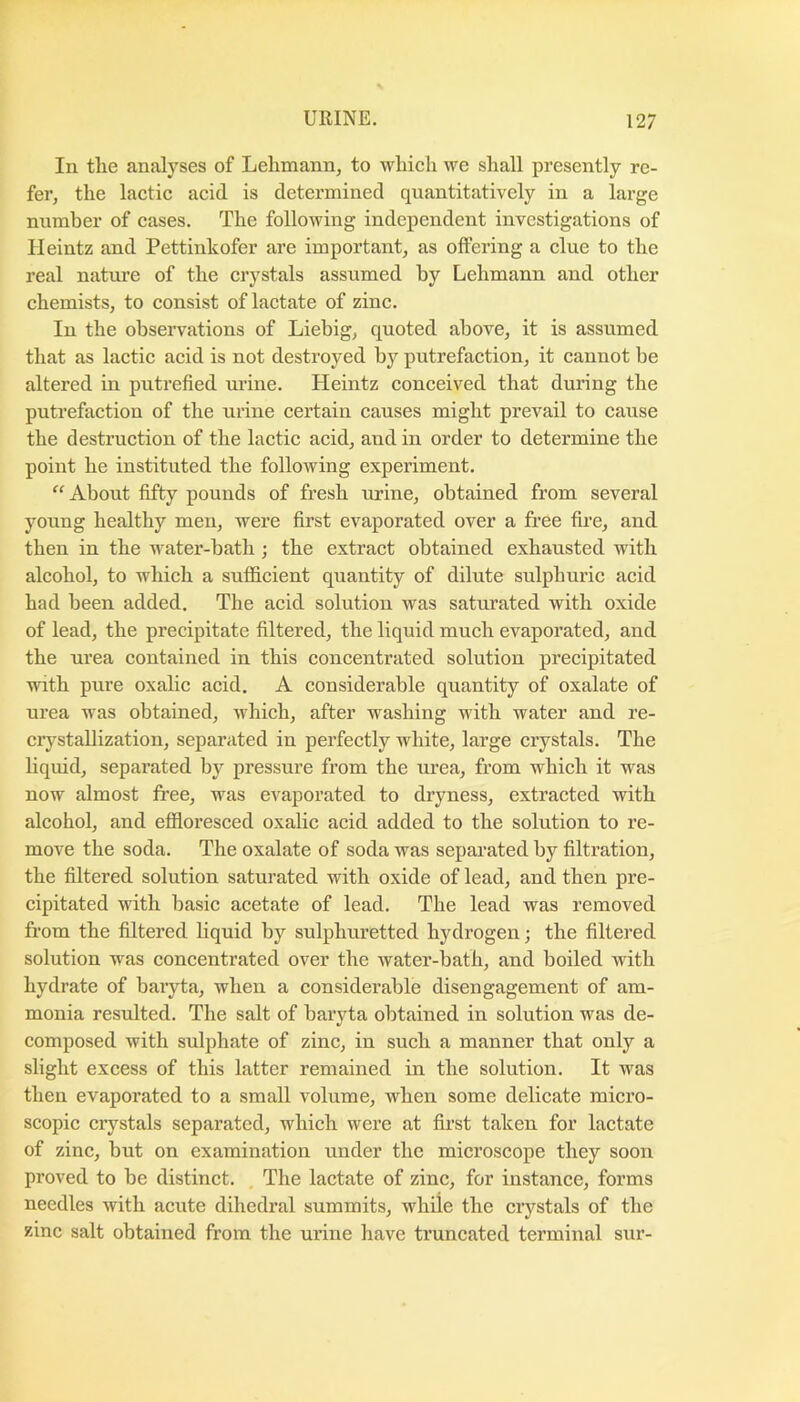 In tlie analyses of Lehmann, to which we shall presently re- fer, the lactic acid is determined quantitatively in a large number of cases. The following independent investigations of Heintz and Pettinkofer are important, as offering a clue to the real nature of the crystals assumed by Lehmann and other chemists, to consist of lactate of zinc. In the observations of Liebig, quoted above, it is assumed that as lactic acid is not destroyed by putrefaction, it cannot he altered in putrefied urine. Heintz conceived that during the putrefaction of the urine certain causes might prevail to cause the destruction of the lactic acid, and in order to determine the point he instituted the following experiment. “About fifty pounds of fresh urine, obtained from several young healthy men, were first evaporated over a free fire, and then in the water-bath; the extract obtained exhausted with alcohol, to which a sufficient quantity of dilute sulphuric acid had been added. The acid solution was saturated with oxide of lead, the precipitate filtered, the liquid much evaporated, and the urea contained in this concentrated solution precipitated with pure oxalic acid. A considerable quantity of oxalate of urea was obtained, which, after washing with water and re- ciystallization, separated in perfectly white, large crystals. The liquid, separated by pressure from the urea, from which it was now almost free, was evaporated to diyness, extracted with alcohol, and effloresced oxalic acid added to the solution to re- move the soda. The oxalate of soda was sepai’ated by filtration, the filtered solution saturated with oxide of lead, and then pre- cipitated with basic acetate of lead. The lead was removed from the filtered hquid by sulphuretted hydrogen; the filtered solution was concentrated over the water-bath, and boiled with hydrate of baryta, when a considerable disengagement of am- monia resulted. The salt of baryta obtained in solution was de- composed with sulphate of zinc, in such a manner that only a slight excess of this latter remained in the solution. It was then evaporated to a small volume, when some delicate micro- scopic crystals separated, which were at first taken for lactate of zinc, but on examination under the microscope they soon proved to be distinct. The lactate of zinc, for instance, forms needles with acute dihedral summits, while the ciystals of the zinc salt obtained from the urine have truncated terminal sur-