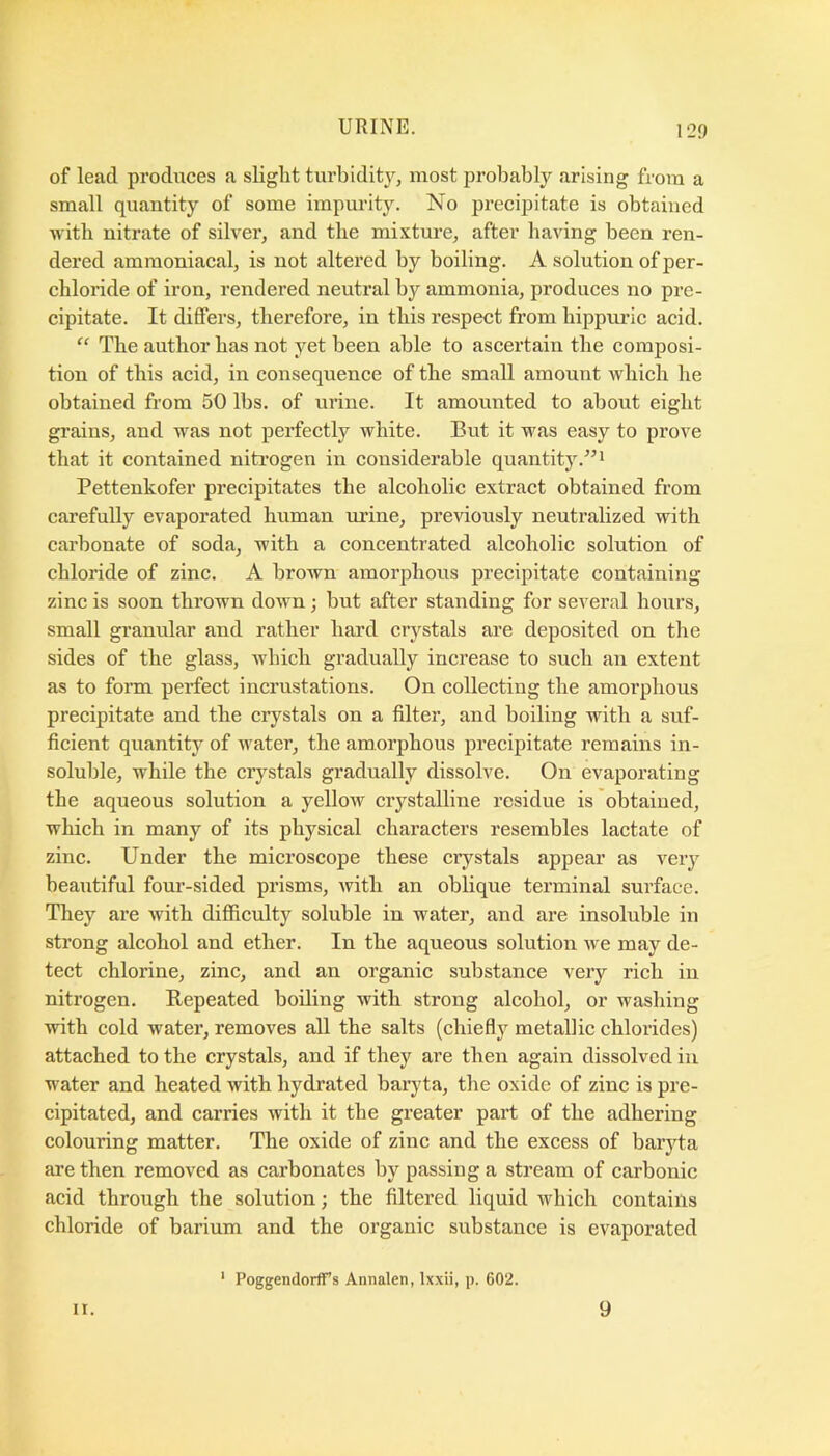 of lead produces a slight turbidity^ most probably arising from a small quantity of some impurity. No precipitate is obtained with nitrate of silver, and the mixture, after having been ren- dered amraoniacal, is not altered by boiling. A solution of per- chloride of iron, rendered neutral by ammonia, produces no pre- cipitate. It differs, therefore, in this respect from bippuric acid. “ The author has not yet been able to ascertain the composi- tion of this acid, in consequence of the small amount Avhicb he obtained from 50 lbs. of urine. It amounted to about eight grains, and was not perfectly white. But it was easy to prove that it contained niti’Ogen in considerable quantity.”^ Pettenkofer precipitates the alcoholic extract obtained from carefully evaporated human urine, previously neutralized with carbonate of soda, with a concentrated alcoholic solution of chloride of zinc. A brown amorphous precipitate containing zinc is soon thrown down; but after standing for several hours, small granular and rather hard cr3fstals are deposited on the sides of the glass, which gradually increase to such an extent as to form perfect incrustations. On collecting the amorphous precipitate and the crystals on a filter, and boiling with a suf- ficient quantity of water, the amorphous precipitate remains in- soluble, while the crystals gradually dissolve. On evaporating the aqueous solution a yelloAV crystalline residue is obtained, which in many of its physical characters resembles lactate of zinc. Under the microscope these crystals appear as veiy beautiful four-sided prisms, with an oblique terminal surface. They are with difficulty soluble in water, and are insoluble in strong alcohol and ether. In the aqueous solution we may de- tect chlorine, zinc, and an organic substance very rich in nitrogen. Eepeated boiling with strong alcohol, or washing with cold water, removes all the salts (chiefly metallic chlorides) attached to the crystals, and if they are then again dissolved in water and heated with hydrated baryta, the oxide of zinc is pre- cipitated, and carries with it the greater part of the adhering colouring matter. The oxide of zinc and the excess of baryta are then removed as carbonates by passing a stream of carbonic acid through the solution; the filtered liquid which contains chloride of barium and the organic substance is evaporated II. ' Poggendorffs Annalen, Ixxii, p. 602. 9