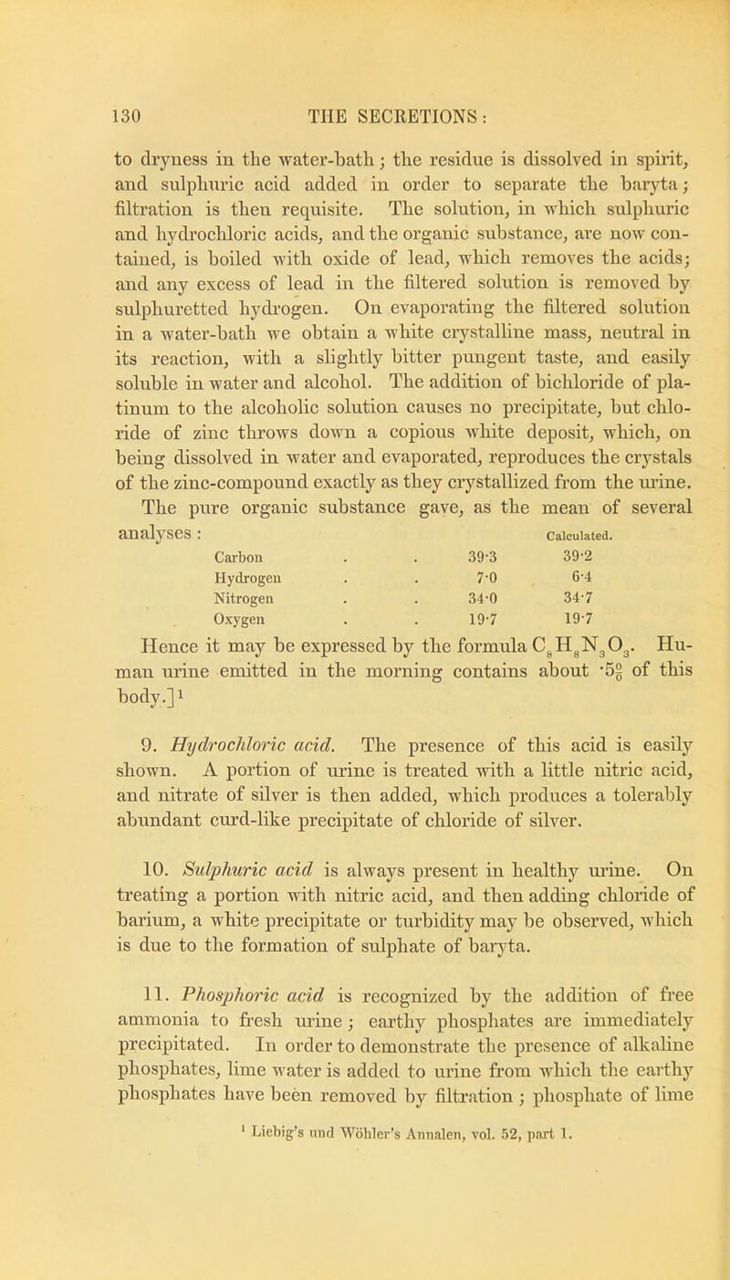 to dryness in the water-bath; the residue is dissolved in spirit, and sulphuric acid added in order to separate the baryta; filtration is then requisite. The solution, in which sulphuric and hydroclaloric acids, and the organic substance, are now con- tained, is boiled with oxide of lead, which removes the acids; and any excess of lead in the filtered solution is removed by sulphuretted hydi'ogen. On evaporating the filtered solution in a water-bath we obtain a white crystalline mass, neutral in its reaction, with a slightly bitter pungent taste, and easily soluble in water and alcohol. The addition of bichloride of pla- tinum to the alcoholic solution causes no precipitate, but chlo- ride of zinc throws down a copious white deposit, which, on being dissolved in water and evaporated, reproduces the crystals of the zinc-compound exactly as they crystallized from the urine. The pure organic substance gave, as the mean of several analyses Calculated. Carbon 39-3 39-2 Hydrogen 7-0 6-4 Nitrogen 340 34-7 Oxygen 19-7 19-7 Hence it may be expressed by the formula C^H^NgOg. Hu- man urine emitted in the morning contains about ’hg of this body.] 1 9. Hydrochloric acid. The presence of this acid is easily shown. A portion of urine is treated with a little nitric acid, and nitrate of silver is then added, which produces a tolerably abundant curd-like precipitate of chloride of silver. 10. Sulphuric acid is always present in healthy ui’ine. On treating a portion with nitric acid, and then adding chloride of barium, a white precipitate or turbidity may be observed, which is due to the formation of sulphate of baryta. 11. Phosphoric acid is recognized by the addition of free ammonia to fresh urine; earthy phosphates are immediately precipitated. In order to demonstrate the presence of alkaline phosphates, lime water is added to urine from which the earthy phosphates have been removed by filtration ; phosphate of lime * Liebig’s und Wohler’s Annalen, vol. .52, p.art 1.
