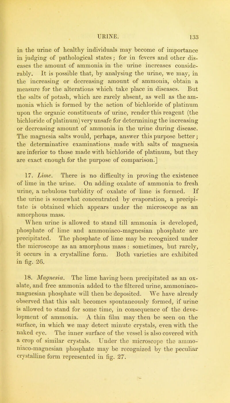 in the urine of healthy individuals may become of importance in judging of pathological states; for in fevers and other dis- eases the amount of ammonia in the urine increases conside- rably. It is possible that, by analysing the urine, we may, in the increasing or decreasing amount of ammonia, obtain a measure for the alterations which take place in diseases. But the salts of potash, which are rarely absent, as well as the am- monia which is formed by the action of bichloi’ide of platinum upon the organic constituents of urine, render this reagent (the bichloride of platinum) very unsafe for determining the increasing or decreasing amount of ammonia in the mine during disease. The magnesia salts would, perhaps, answer this purpose better; the determinative examinations made with salts of magnesia are inferior to those made with bichloride of platinum, but they are exact enough for the purpose of comparison.] 17. Lime. There is no difficulty in proving the existence of lime in the urine. On adding oxalate of ammonia to fresh urine, a nebulous turbidity of oxalate of lime is formed. If the urine is somewhat concentrated by evaporation, a precipi- tate is obtained which appears under the microscope as an amorphous mass. When urine is allowed to stand till ammonia is developed, phosphate of lime and ammoniaco-magnesian phosphate are precipitated. The phosphate of lime may be recognized under the microscope as an amorphous mass: sometimes, but rarely, it occurs in a crystalline form. Both varieties are exhibited in fig. 26. 18. Magnesia. The lime having been precipitated as an ox- alate, and free ammonia added to the filtered urine, ammoniaco- magnesian phosphate will then be deposited. We have already observed that this salt becomes spontaneously formed, if urine is allowed to stand for some time, in consequence of the deve- lopment of ammonia. A thin film may then be seen on the surface, in which we may detect minute crystals, even with the naked eye. The inner surface of the vessel is also covered with a crop of similar crystals. Under the microscope the ainmo- niaco-magnesian phosphate may be recognized by the peculiar crystalline form represented in fig. 27.