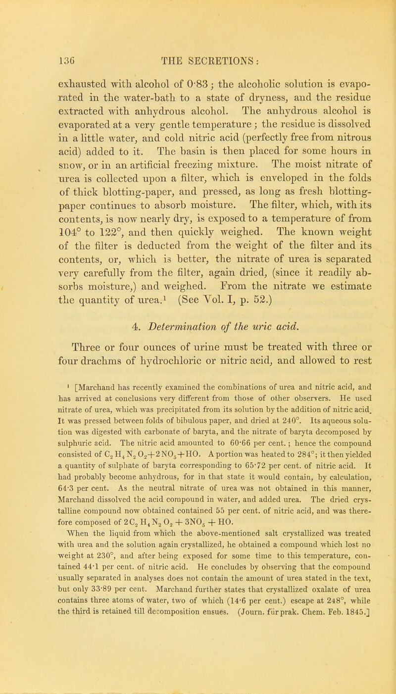 exhausted with alcohol of 0 83; the alcoholic solution is evapo- rated in the water-hath to a state of dryness, and the residue extracted with anhydrous alcohol. The anhydrous alcohol is evaporated at a very gentle temperature; the residue is dissolved in a little water, and cold nitric acid (perfectly free from nitrous acid) added to it. The hasin is then placed for some hours in snow, or in an artificial freezing mixture. The moist nitrate of urea is collected upon a filter, which is enveloped in the folds of thick blotting-paper, and pressed, as long as fresh blotting- paper continues to absorb moisture. The filter, which, with its contents, is now nearly dry, is exposed to a temperature of from 104° to 122°, and then quickly weighed. The known weight of the filter is deducted from the weight of the filter and its contents, or, which is better, the nitrate of urea is separated veiy carefully from the filter, again di’ied, (since it readily ab- sorbs moisture,) and weighed. From the nitrate we estimate the quantity of urea.i (See Vol. I, p. 52.) 4. Determination of the uric acid. Three or four ounces of urine must be treated with three or four drachms of hydrochloric or nitric acid, and allowed to rest ' [Marchand has recently examined the combinations of urea and nitric acid, and has arrived at conclusions very different from those of other observers. He used nitrate of urea, which was precipitated from its solution by the addition of nitric acid. It was pressed between folds of bibulous paper, and dried at 240°. Its aqueous solu- tion was digested with carbonate of baryta, and the nitrate of baryta decomposed by sulphiiric acid. The nitric acid amounted to 60'66 per cent.; hence the compound consisted of Cj 02-|-2N05-f-H0. Aportionwas heated to 284°; it then yielded a quantity of sulphate of baryta corresponding to 65-72 per cent, of nitric acid. It had probably become anhydrous, for in that state it would contain, by calculation, 64-3 per cent. As the neutral nitrate of urea was not obtained in this manner, Marchand dissolved the acid compound in water, and added urea. The dried crj-s- talline compound now obtained contained 55 per cent, of nitric acid, and was there- fore composed of 2C2 H, Nj Oj -f- 3NOj -f- HO. When the liquid from which the above-mentioned salt crystallized was treated ■with urea and the solution again crystallized, he obtained a compound which lost no weight at 230°, and after being exposed for some time to this temperature, con- tained 44-1 per cent, of nitric acid. He concludes by observing that the compound usually separated in analyses does not contain the amount of urea stated in the text, but only 33-89 per cent. Marchand further states that crystallized oxalate of urea contains three atoms of water, tw-o of which (14-6 per ceut.) escape at 248°, while the third is retained till decomposition ensues. (Journ. fiirprak. Chem. Feb. 1845.]