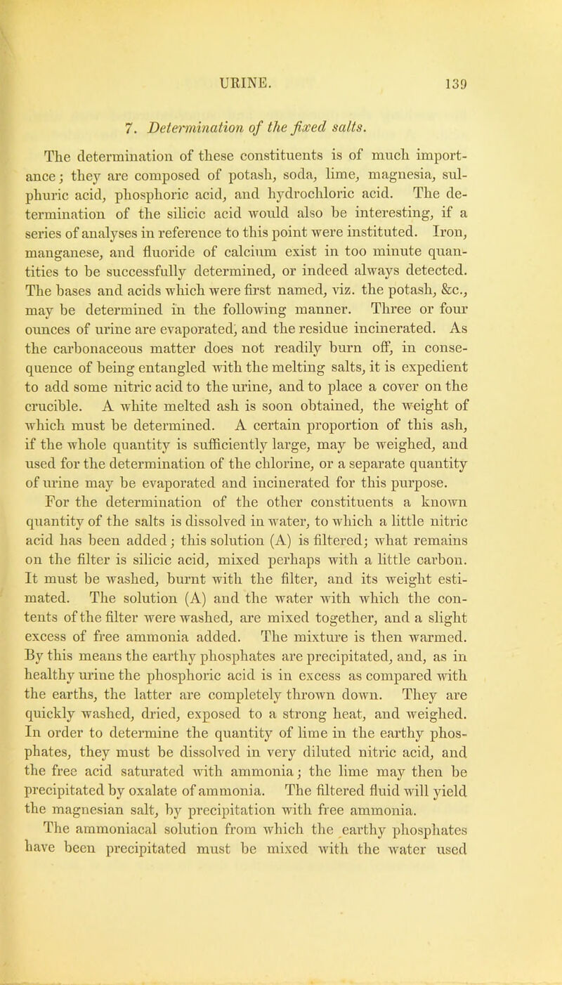 7. Determination of the fixed salts. The determination of these constituents is of much import- ance; they are composed of potash, soda, lime, magnesia, sul- phuric acid, phosphoric acid, and hydrochloric acid. The de- termination of the silicic acid would also be interesting, if a series of analyses in reference to this point were instituted. Iron, manganese, and fluoride of calcium exist in too minute quan- tities to be successfully determined, or indeed always detected. The bases and acids which were first named, viz. the potash, &c., may be determined in the following manner. Three or four ounces of urine are evaporated, and the residue incinerated. As the carbonaceous matter does not readily burn ofi, in conse- quence of being entangled with the melting salts, it is expedient to add some nitric acid to the mine, and to place a cover on the crucible. A white melted ash is soon obtained, the weight of Avhich must be determined. A certain proportion of this ash, if the whole quantity is sufficiently large, may be weighed, and nsed for the determination of the chlorine, or a separate quantity of urine may be evaporated and incinerated for this purpose. For the determination of the other constituents a known quantity of the salts is dissolved in water, to which a little nitric acid has been added; this solution (A) is filtered; what remains on the filter is silicic acid, mixed perhaps with a bttle carbon. It must be washed, burnt with the filter, and its weight esti- mated. The solution (A) and the water with which the con- tents of the filter were washed, are mixed together, and a slight excess of free ammonia added. The mixtui’e is then warmed. By this means the earthy phosphates are precipitated, and, as in healthy urine the phosphorie acid is in excess as compared with the earths, the latter are completely thrown down. They are quickly washed, dried, exposed to a strong heat, and weighed. In order to determine the quantity of lime in the earthy phos- phates, they must be dissolved in very diluted nitric acid, and the free acid saturated with ammonia; the lime may then be precipitated by oxalate of ammonia. The filtered fluid will yield the magnesian salt, by precipitation with free ammonia. The ammoniacal solution from which the earthy phosphates have been precipitated must be mixed with the water used