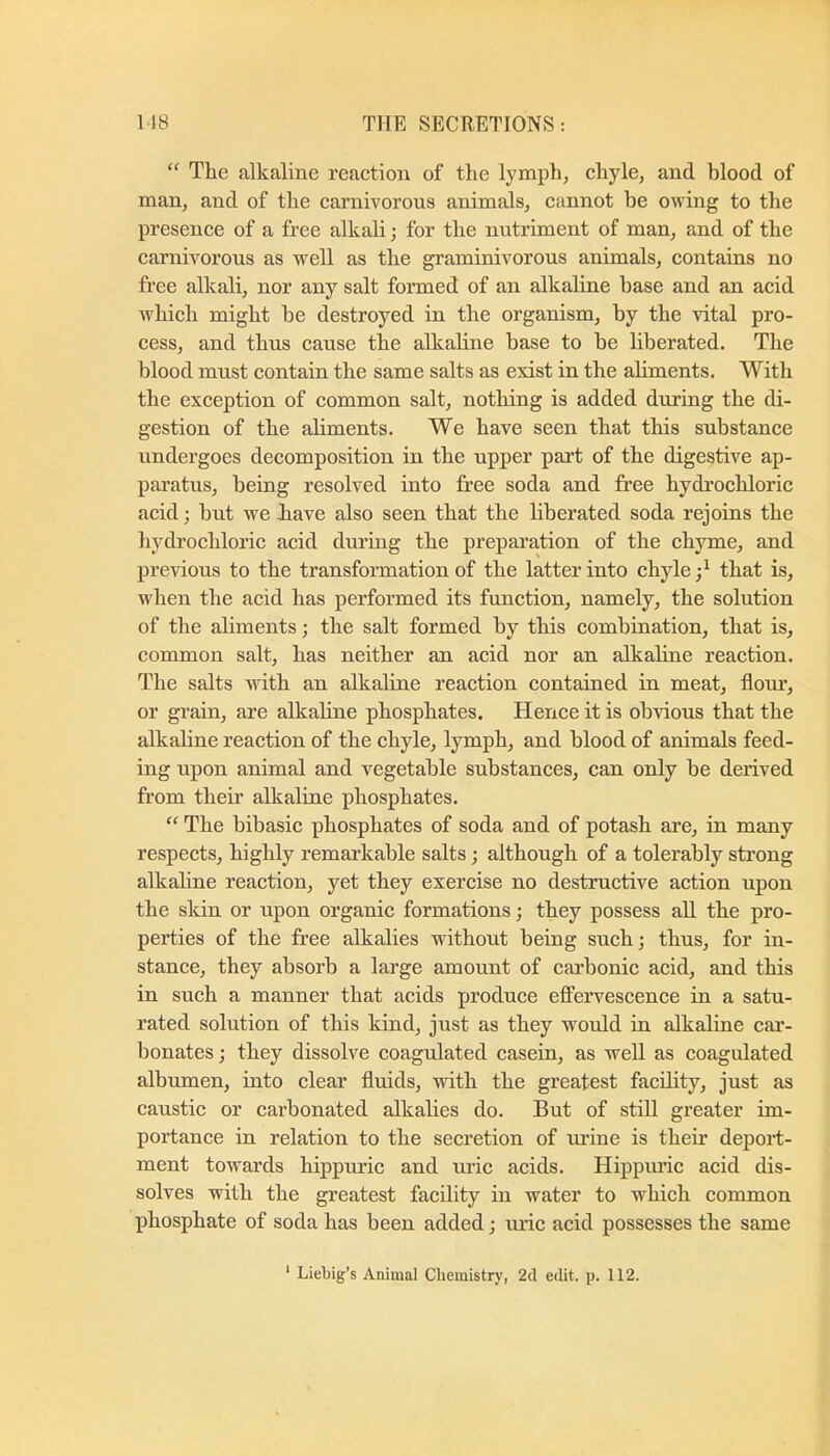 “ The alkaline reaction of the lymph, chyle, and hlood of man, and of the carnivorous animals, cannot he owing to the presence of a free alkali; for the nutriment of man, and of the carnivorous as well as the graminivorous animals, contains no free alkali, nor any salt formed of an alkaline base and an acid which might he destroyed in the organism, by the vital pro- cess, and thus cause the alkaline base to be liberated. The blood must contain the same salts as exist in the aliments. With the exception of common salt, nothing is added during the di- gestion of the aliments. We have seen that this substance undergoes decomposition in the upper part of the digestive ap- paratus, being resolved into free soda and free hydrochloric acid; but we Jiave also seen that the liberated soda rejoins the hydrochloric acid during the preparation of the chyme, and previous to the transformation of the latter into chyle that is, when the acid has performed its function, namely, the solution of the aliments; the salt formed by this combination, that is, common salt, has neither an acid nor an alkaline reaction. The salts with an alkaline reaction contained in meat, floiu’, or grain, are alkaline phosphates. Hence it is obvious that the alkaline reaction of the chyle, lymph, and blood of animals feed- ing upon animal and vegetable substances, can only he derived from their alkaline phosphates. “ The bihasic phosphates of soda and of potash are, in many respects, highly remarkable salts; although of a tolerably strong alkaline reaction, yet they exercise no destructive action upon the skin or upon organic formations; they possess aU the pro- perties of the free alkalies without being such; thus, for in- stance, they absorb a large amount of carbonic acid, and this in such a manner that acids produce effervescence in a satu- rated solution of this kind, just as they would in alkaline car- bonates ; they dissolve coagulated casein, as well as coagulated albumen, into clear fluids, with the greatest facility, just as caustic or carbonated alkalies do. But of still greater im- portance in relation to the secretion of m’ine is their deport- ment towards hippuric and uric acids. Hippuric acid dis- solves with the greatest facility in water to which common phosphate of soda has been added; rn’ic acid possesses the same ‘ Liebig’s Animal Chemistry, 2d edit. p. 112.