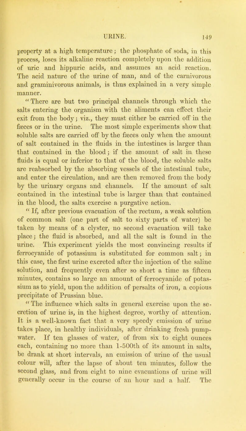 property fit a high temperature; the phosphate of soda, in this proeess, loses its alkaline reaetion eompletely upon the addition of uric and hippimc acids, and assumes an acid reaction. The acid nature of the urine of man, and of the carnivorous and graminivorous animals, is thus explained in a very simple manner. “There are but two principal channels through which the salts entering the organism with the aliments can effect their exit from the body j viz., they must either be carried off in the faeces or in the urine. The most simple experiments show that soluble salts are carried off by the faeces only when the amount of salt contained in the fluids in the intestines is larger than that contained in the blood; if the amount of salt in these fluids is equal or inferior to that of the blood, the soluble salts are reabsorbed by the absorbing vessels of the intestinal tube, and enter the cu’culation, and are then removed fropa the body by the urinary organs and channels. If the amount of salt contained in the intestinal tube is larger than that contained in the blood, the salts exercise a purgative action. “ If, after previous evacuation of the rectum, a weak solution of common salt (one part of salt to sixty parts of water) be taken by means of a clyster, no second evacuation will take place; the fluid is absorbed, and all the salt is found in the urine. This experiment yields the most convincing results if ferrocyanide of potassium is substituted for common salt; in this case, the first urine excreted after the injection of the saline solution, and frequently even after so short a time as fifteen minutes, contains so large an amount of ferrocyanide of potas- sium as to yield, upon the addition of persalts of iron, a copious precipitate of Prussian blue. “The influence which salts in general exercise upon the se- cretion of urine is, in the highest degree, worthy of attention. It is a well-known fact that a very speedy emission of urine takes place, in healthy individuals, after drinking fresh pump- water. If ten glasses of water, of from six to eight ounces each, containing no more than l-500tb of its amount in salts, be drank at short intervals, an emission of urine of the usual colour win, after the lapse of about ten minutes, follow the second glass, and from eight to nine evacuations of urine will generally occur in the course of an hour and a half. The