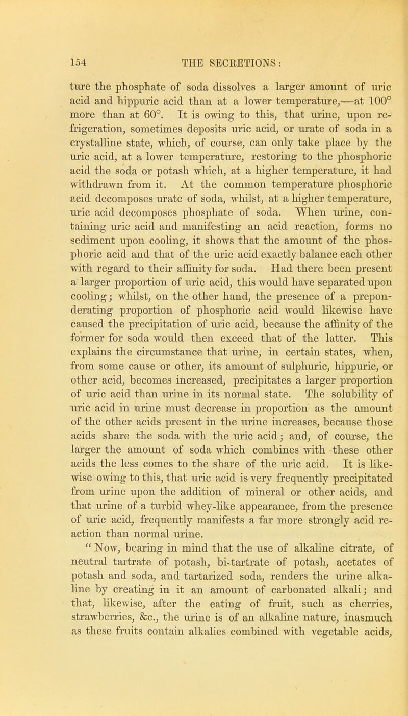 ture the phosphate of soda dissolves a larger amount of uric acid and hippuric acid than at a lower temperature,—at 100° more than at 60°. It is owing to this, that urine, upon re- frigeration, sometimes deposits uric acid, or urate of soda in a crystalline state, which, of course, can only take place by the uric acid, at a lower temperature, restoring to the phosphoric acid the soda or potash which, at a higher temperature, it had withdrawn from it. At the common temperature phosphoric acid decomposes urate of soda, whilst, at a higher temperature, uric acid decomposes phosphate of soda. When ui’ine, con- taining uric acid and manifesting an acid reaction, forms no sediment upon cooling, it shows that the amount of the phos- phoric acid and that of the uric acid exactly balance each other with regard to their affinity for soda. Had there been present a larger proportion of uric acid, this woiold have separated upon cooling; whilst, on the other hand, the presence of a prepon- derating proportion of phosphoric acid would likewise have caused the precipitation of uric acid, because the affinity of the former for soda would then exceed that of the latter. This explains the cfrcumstance that urine, in certain states, when, from some cause or other, its amount of sulpluuic, hippuric, or other acid, becomes increased, precipitates a larger proportion of uric acid than urine in its normal state. The solubility of uric acid in urine must decrease in proportion as the amount of the other acids present in the urine increases, because those acids share the soda with the uric acid; and, of course, the larger the amount of soda which combines with these other acids the less comes to the share of the uric acid. It is like- wise owing to this, that uric acid is very frequently precipitated from urine upon the addition of mineral or other acids, and that urine of a turbid whey-like appearance, from the presence of uric acid, frequently manifests a far more strongly acid re- action than normal urine. “Now, bearing in mind that the use of alkabne citi’ate, of neutral tartrate of potash, bi-tartrate of potash, acetates of potash and soda, and tartarized soda, renders the urine alka- line by creating in it an amount of carbonated alkali; and that, likewise, after the eating of fi’uit, such as cherries, strawberries, &c., the urine is of an alkaline natrue, inasmuch as these fruits contain alkalies combined with vegetable acids.